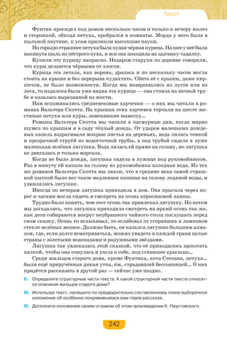 242
Текст
Фунтик просидел под домом несколько часов и только к вечеру вылез
и сторонкой, обходя петуха, пробрался в комнаты. Морда у него была в
пыльной паутине, к усам прилипли высохшие пауки.
Ногораздострашнеепетухабылахудаячёрнаякурица.Нашееунеёбыла
накинута шаль из пёстрого пуха, и вся она походила на цыганку-гадалку.
Купили эту курицу напрасно. Недаром старухи по деревне говорили,
что куры делаются чёрными от злости.
Курица эта летала, как ворона, дралась и по нескольку часов могла
стоять на крыше и без перерыва кудахтать. Сбить её с крыши, даже кир-
пичом, не было возможности. Когда мы возвращались из лугов или из
леса, то издалека была уже видна эта курица — она стояла на печной тру-
бе и казалась вырезанной из жести.
Нам вспоминались средневековые харчевни — о них мы читали в ро-
манах Вальтера Скотта. На крышах этих харчевен торчали на шесте же-
стяные петухи или куры, заменявшие вывеску…
Романы Вальтера Скотта мы читали в пасмурные дни, когда мирно
шумел по крышам и в саду тёплый дождь. От ударов маленьких дожде-
вых капель вздрагивали мокрые листья на деревьях, вода лилась тонкой
и прозрачной струёй из водосточной трубы, а под трубой сидела в луже
маленькая зелёная лягушка. Вода лилась ей прямо на голову, но лягушка
не двигалась и только моргала.
Когда не было дождя, лягушка сидела в лужице под рукомойником.
Раз в минуту ей капала на голову из рукомойника холодная вода. Из тех
же романов Вальтера Скотта мы знали, что в средние века самой страш-
ной пыткой было вот такое медленное капанье на голову ледяной воды, и
удивлялись лягушке.
Иногда по вечерам лягушка приходила в дом. Она прыгала через по-
рог и часами могла сидеть и смотреть на огонь керосиновой лампы.
Трудно было понять, чем этот огонь так привлекал лягушку. Но потом
мы догадались, что лягушка приходила смотреть на яркий огонь так же,
как дети собираются вокруг неубранного чайного стола послушать перед
сном сказку. Огонь то вспыхивал, то ослабевал от сгоравших в ламповом
стекле зелёных мошек. Должно быть, он казался лягушке большим алма-
зом, где, если долго всматриваться, можно увидеть в каждой грани целые
страны с золотыми водопадами и радужными звёздами.
Лягушка так увлекалась этой сказкой, что её приходилось щекотать
палкой, чтобы она очнулась и ушла к себе, под сгнившее крыльцо…
Среди жильцов старого дома, кроме Фунтика, кота Степана, петуха…
были ещё приручённая дикая утка, ёж, страдавший бессонницей… О них
придётся рассказать в другой раз — сейчас уже поздно.
II. Определите структурные части текста. К какой структурной части текста относят-
ся описания жильцов старого дома?
III. Используя текст, напишите по предварительно составленному плану выборочное
изложение об особенно понравившемся вам герое рассказа.
IV. Дополните изложение своим отзывом об этом произведении К. Паустовского.
 