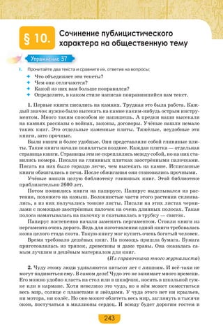 243
Сочинение публицистического
характера на общественную тему§ 10.
I. Прочитайте два текста и сравните их, ответив на вопросы:
 Что объединяет эти тексты?
 Чем они отличаются?
 Какой из них вам больше понравился?
 Определите, в каком стиле написан понравившийся вам текст.
1. Первые книги писались на камнях. Трудная это была работа. Каж-
дый значок нужно было высекать на камне каким-нибудь острым инстру-
ментом. Много таким способом не напишешь. А предки наши высекали
на камнях рассказы о войнах, законы, договоры. Учёные нашли немало
таких книг. Это отдельные каменные плиты. Тяжёлые, неудобные эти
книги, зато прочные.
Были книги и более удобные. Они представляли собой глиняные пли-
ты. Такие книги начали появляться позднее. Каждая плитка — отдельная
страница книги. Страницы эти не скреплялись между собой, но на них ста-
вились номера. Писали на глиняных плитках заострёнными палочками.
Писать на них было гораздо легче, чем высекать на камне. Исписанные
книги обжигались в печи. После обжигания они становились прочными.
Учёные нашли целую библиотеку глиняных книг. Этой библиотеке
приблизительно 2600 лет.
Потом появились книги на папирусе. Папирус выделывался из рас-
тения, похожего на камыш. Волокнистые части этого растения склеива-
лись, а из них получались тонкие листы. Писали на этих листах черни-
лами с помощью заострённых палочек на очень длинных полосах. Такая
полоса наматывалась на палочку и скатывалась в трубку — свиток.
Папирус постепенно начали заменять пергаментом. Стоили книги из
пергамента очень дорого. Ведь для изготовления одной книги требовалась
кожа целого стада скота. Такую книгу мог купить очень богатый человек.
Время требовало дешёвых книг. На помощь пришла бумага. Бумага
приготовлялась из тряпок, древесины и даже травы. Она оказалась са-
мым лучшим и дешёвым материалом для книг.
(Из справочника юного журналиста)
2. Чуду этому люди удивляются пятьсот лет с лишним. И всё-таки не
могут надивиться ему. В самом деле! Чудо это не занимает много времени.
Его можно удобно класть на стол или в шкафчик, носить в школьной сум-
ке или в кармане. Хотя невелико это чудо, но в нём может поместиться
весь мир, солнце с планетами и звёздами. У чуда этого нет ни крыльев,
ни мотора, ни колёс. Но оно может облететь весь мир, заглянуть в тысячи
окон, постучаться в миллионы сердец. И всюду будет дорогим гостем и
Упражнение 37Упражнение 37
 