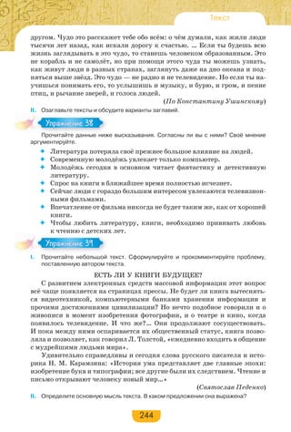 244
Текст
другом. Чудо это расскажет тебе обо всём: о чём думали, как жили люди
тысячи лет назад, как искали дорогу к счастью. … Если ты будешь всю
жизнь заглядывать в это чудо, то станешь человеком образованным. Это
не корабль и не самолёт, но при помощи этого чуда ты можешь узнать,
как живут люди в разных странах, заглянуть даже на дно океана и под-
няться выше звёзд. Это чудо — не радио и не телевидение. Но если ты на-
учишься понимать его, то услышишь и музыку, и бурю, и гром, и пение
птиц, и рычание зверей, и голоса людей.
(По Константину Ушинскому)
II. Озаглавьте тексты и обсудите варианты заглавий.
Прочитайте данные ниже высказывания. Согласны ли вы с ними? Своё мнение
аргументируйте.
 Литература потеряла своё прежнее большое влияние на людей.
 Современную молодёжь увлекает только компьютер.
 Молодёжь сегодня в основном читает фантастику и детективную
литературу.
 Спрос на книги в ближайшее время полностью исчезнет.
 Сейчас люди с гораздо большим интересом увлекаются телевизион-
ными фильмами.
 Впечатление от фильма никогда не будет таким же, как от хорошей
книги.
 Чтобы любить литературу, книги, необходимо прививать любовь
к чтению с детских лет.
I. Прочитайте небольшой текст. Сформулируйте и прокомментируйте проблему,
поставленную автором текста.
ЕСТЬ ЛИ У КНИГИ БУДУЩЕЕ?
С развитием электронных средств массовой информации этот вопрос
всё чаще появляется на страницах прессы. Не будет ли книга вытеснять-
ся видеотехникой, компьютерными банками хранения информации и
прочими достижениями цивилизации? Но нечто подобное говорили и о
живописи в момент изобретения фотографии, и о театре и кино, когда
появилось телевидение. И что же?… Они продолжают сосуществовать.
И пока между ними оспаривается их общественный статус, книга позво-
ляла и позволяет, как говорил Л. Толстой, «ежедневно входить в общение
с мудрейшими людьми мира».
Удивительно справедливы и сегодня слова русского писателя и исто-
рика Н. М. Карамзина: «История ума представляет две главные эпохи:
изобретение букв и типографии; все другие были их следствием. Чтение и
письмо открывают человеку новый мир…»
(Святослав Педенко)
II. Определите основную мысль текста. В каком предложении она выражена?
Про ай е а е
Упражнение 38Упражнение 38
Упражнение 39Упражнение 39
 
