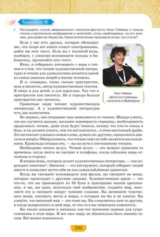 245
I. Послушайте статью американского писателя-фантаста Нила Геймана о пользе
чтения и воспитания воображения у читателей, столь необходимых, по его мне-
нию, для развития общества. Какое впечатление произвела на вас эта статья?
Если у вас есть друзья, которые убеждают
вас, что скоро все книги станут электронными,
дайте им этот текст. Если вы с теплотой (или,
наоборот, с ужасом) вспоминаете походы в би-
блиотеку, прочитайте этот текст.
Итак, я собираюсь поговорить с вами о чте-
нии и о том, что чтение художественной литера-
туры и чтение для удовольствия является одной
из самых важных вещей в жизни человека.
И я, очевидно, очень сильно пристрастен,
ведь я писатель, автор художественных текстов.
Я пишу и для детей, и для взрослых. Так что я
пристрастен как писатель. Но я гораздо больше
пристрастен как читатель.
Грамотные люди читают художественную
литературу. А у художественной литературы
есть два назначения.
Во-первых, она открывает вам зависимость от чтения. Жажда узнать,
что же случится дальше, желание перевернуть страницу, необходимость
продолжать чтение, даже если будет тяжело, потому что кто-то попал в
беду, и ты должен узнать, чем это всё кончится… в этом настоящий драйв.
Это заставляет узнавать новые слова, думать по-другому, продолжать дви-
гаться вперёд. Обнаруживать, что чтение само по себе является наслажде-
нием. Единожды осознав это, — вы на пути к постоянному чтению.
Необходимо читать вслух. Чтение вслух — это момент единения со
временем, когда никто не смотрит в телефоны, когда соблазны мира от-
ложены в сторону.
И вторая вещь, которую делает художественная литература, — она по-
рождает эмпатию*. Эмпатия — это инструмент, который собирает людей
вместе и позволяет вести себя не как самовлюблённые одиночки.
Когда вы смотрите телепередачу или фильм, вы смотрите на вещи,
которые происходят с другими людьми. Художественная проза — это
что-то, что вы производите из 33 букв и пригоршни знаков препина-
ния, и вы, вы один, используя своё воображение, создаёте мир, насе-
ляете его и смотрите вокруг чужими глазами. Вы начинаете чувство-
вать вещи, посещать места и миры, о которых вы бы и не узнали. Вы
узнаёте, что внешний мир — это тоже вы. Вы становитесь кем-то другим,
и когда возвратитесь в свой мир, то что-то в вас немножко изменится.
Вы также находите в книжках кое-что жизненно важное для суще-
ствования в этом мире. И вот оно: миру не обязательно быть именно та-
ким. Всё может измениться.
Упражнение 40Упражнение 40
Нил Гейман
(фото со страницы
писателя в Фейсбуке)
 