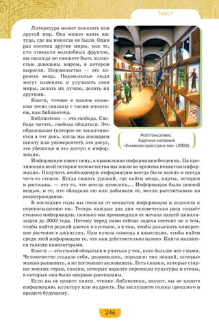 246
Текст
Литература может показать вам
другой мир. Она может взять вас
туда, где вы никогда не были. Один
раз посетив другие миры, как те,
кто отведали волшебных фруктов,
вы никогда не сможете быть полно-
стью довольны миром, в котором
выросли. Недовольство — это хо-
рошая вещь. Недовольные люди
могут изменять и улучшать свои
миры, делать их лучше, делать их
другими.
Книги, чтение в нашем созна-
нии тесно связаны с таким поняти-
ем, как библиотека.
Библиотеки — это свобода. Сво-
бода читать, свобода общаться. Это
образование (которое не заканчива-
ется в тот день, когда мы покидаем
школу или университет), это досуг,
это убежище и это доступ к инфор-
мации.
Информация имеет цену, а правильная информация бесценна. На про-
тяжении всей истории человечества мы жили во времена нехватки инфор-
мации. Получить необходимую информацию всегда было важно и всегда
чего-то стоило. Когда сажать урожай, где найти вещи, карты, истории
и рассказы, — это то, что всегда ценилось…. Информация была ценной
вещью, и те, кто обладали ею или добывали её, могли рассчитывать на
вознаграждение.
В последние годы мы отошли от нехватки информации и подошли к
перенасыщению ею. Теперь каждые два дня человеческая раса создаёт
столько информации, сколько мы производили от начала нашей цивили-
зации до 2003 года. Потому перед нами сейчас задача состоит не в том,
чтобы найти редкий цветок в пустыне, а в том, чтобы разыскать конкрет-
ное растение в джунглях. Нам нужна помощь в навигации, чтобы найти
среди этой информации то, что нам действительно нужно. Книги являют-
ся такими навигаторами.
Книги — это способ общаться и учиться у тех, кого больше нет с нами.
Человечество создало себя, развивалось, породило тип знаний, которые
можно развивать, а не постоянно запоминать. Есть сказки, которые стар-
ше многих стран, сказки, которые надолго пережили культуры и стены,
в которых они были впервые рассказаны.
Если вы не цените книги, чтение, библиотеки, значит, вы не цените
информацию, культуру или мудрость. Вы заглушаете голоса прошлого и
вредите будущему.
Роб Гонсалвес.
Картина-иллюзия
«Книжное пространство» (2004)
 