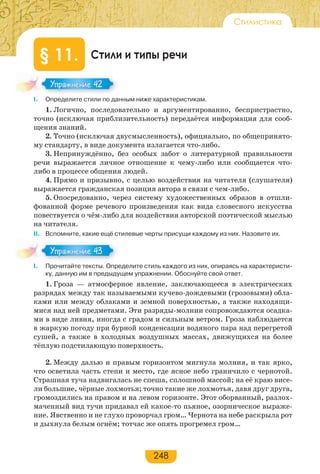 248
Стилистика
Стили и типы речи§ 11.
І. Определите стили по данным ниже характеристикам.
1. Логично, последовательно и аргументированно, беспристрастно,
точно (исключая приблизительность) передаётся информация для сооб-
щения знаний.
2. Точно (исключая двусмысленность), официально, по общепринято-
му стандарту, в виде документа излагается что-либо.
3. Непринуждённо, без особых забот о литературной правильности
речи выражается личное отношение к чему-либо или сообщается что-
либо в процессе общения людей.
4. Прямо и призывно, с целью воздействия на читателя (слушателя)
выражается гражданская позиция автора в связи с чем-либо.
5. Опосредованно, через систему художественных образов в отшли-
фованной форме речевого произведения как вида словесного искусства
повествуется о чём-либо для воздействия авторской поэтической мыслью
на читателя.
ІІ. Вспомните, какие ещё стилевые черты присущи каждому из них. Назовите их.
І. Прочитайте тексты. Определите стиль каждого из них, опираясь на характеристи-
ку, данную им в предыдущем упражнении. Обоснуйте свой ответ.
1. Гроза — атмосферное явление, заключающееся в электрических
разрядах между так называемыми кучево-дождевыми (грозовыми) обла-
ками или между облаками и земной поверхностью, а также находящи-
мися над ней предметами. Эти разряды-молнии сопровождаются осадка-
ми в виде ливня, иногда с градом и сильным ветром. Гроза наблюдается
в жаркую погоду при бурной конденсации водяного пара над перегретой
сушей, а также в холодных воздушных массах, движущихся на более
тёплую подстилающую поверхность.
2. Между далью и правым горизонтом мигнула молния, и так ярко,
что осветила часть степи и место, где ясное небо граничило с чернотой.
Страшная туча надвигалась не спеша, сплошной массой; на её краю висе-
ли большие, чёрные лохмотья; точно такие же лохмотья, давя друг друга,
громоздились на правом и на левом горизонте. Этот оборванный, разлох-
маченный вид тучи придавал ей какое-то пьяное, озорническое выраже-
ние. Явственно и не глухо проворчал гром… Чернота на небе раскрыла рот
и дыхнула белым огнём; тотчас же опять прогремел гром…
Упражнение 42Упражнение 42
Упражнение 43Упражнение 43
 
