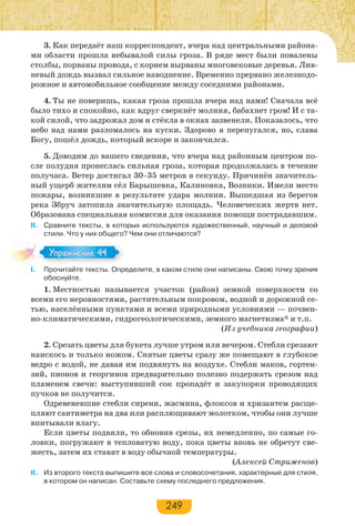 249
3. Как передаёт наш корреспондент, вчера над центральными района-
ми области прошла небывалой силы гроза. В ряде мест были повалены
столбы, порваны провода, с корнем вырваны многовековые деревья. Лив-
невый дождь вызвал сильное наводнение. Временно прервано железнодо-
рожное и автомобильное сообщение между соседними районами.
4. Ты не поверишь, какая гроза прошла вчера над нами! Сначала всё
было тихо и спокойно, как вдруг сверкнёт молния, бабахнет гром! И с та-
кой силой, что задрожал дом и стёкла в окнах зазвенели. Показалось, что
небо над нами разломалось на куски. Здорово я перепугался, но, слава
Богу, пошёл дождь, который вскоре и закончился.
5. Доводим до вашего сведения, что вчера над районным центром по-
сле полудня пронеслась сильная гроза, которая продолжалась в течение
получаса. Ветер достигал 30–35 метров в секунду. Причинён значитель-
ный ущерб жителям сёл Барышевка, Калиновка, Возники. Имели место
пожары, возникшие в результате удара молнии. Вышедшая из берегов
река Збруч затопила значительную площадь. Человеческих жертв нет.
Образована специальная комиссия для оказания помощи пострадавшим.
ІІ. Сравните тексты, в которых используются художественный, научный и деловой
стили. Что у них общего? Чем они отличаются?
I. Прочитайте тексты. Определите, в каком стиле они написаны. Свою точку зрения
обоснуйте.
1. Местностью называется участок (район) земной поверхности со
всеми его неровностями, растительным покровом, водной и дорожной се-
тью, населёнными пунктами и всеми природными условиями — почвен-
но-климатическими, гидрогеологическими, земного магнетизма* и т.п.
(Из учебника географии)
2. Срезать цветы для букета лучше утром или вечером. Стебли срезают
наискось и только ножом. Снятые цветы сразу же помещают в глубокое
ведро с водой, не давая им подвянуть на воздухе. Стебли маков, гортен-
зий, пионов и георгинов предварительно полезно подержать срезом над
пламенем свечи: выступивший сок пропадёт и закупорки проводящих
пучков не получится.
Одревеневшие стебли сирени, жасмина, флоксов и хризантем расще-
пляют сантиметра на два или расплющивают молотком, чтобы они лучше
впитывали влагу.
Если цветы подвяли, то обновив срезы, их немедленно, по самые го-
ловки, погружают в тепловатую воду, пока цветы вновь не обретут све-
жесть, затем их ставят в воду обычной температуры.
(Алексей Стриженов)
ІІ. Из второго текста выпишите все слова и словосочетания, характерные для стиля,
в котором он написан. Составьте схему последнего предложения.
Упражнение 44Упражнение 44
 