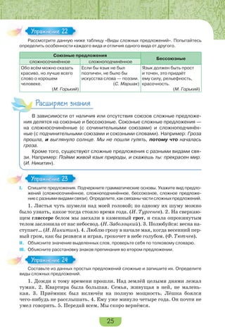 25
Рассмотрите данную ниже таблицу «Виды сложных предложений». Попытайтесь
определить особенности каждого вида и отличия одного вида от другого.
Союзные предложения
Бессоюзные
сложносочинённое сложноподчинённое
Обо всём можно сказать
красиво, но лучше всего
слово о хорошем
человеке.
(М. Горький)
Если бы язык не был
поэтичен, не было бы
искусства слова — поэзии.
(С. Маршак)
Язык должен быть прост
и точен, это придаёт
ему силу, рельефность,
красочность.
(М. Горький)
Расширяем знания
В зависимости от наличия или отсутствия союзов сложные предложе-
ния делятся на союзные и бессоюзные. Союзные сложные предложения —
на сложносочинённые (с сочинительными союзами) и сложноподчинён-
ные (с подчинительными союзами и союзными словами). Например: Гроза
прошла, и выглянуло солнце. Мы не пошли гулять, потому что началась
гроза.
Кроме того, существуют сложные предложения с разными видами свя-
зи. Например: Пойми живой язык природы, и скажешь ты: прекрасен мир.
(И. Никитин).
I. Спишите предложения. Подчеркните грамматические основы. Укажите вид предло-
жений (сложносочинённое, сложноподчинённое, бессоюзное, сложное предложе-
ние с разными видами связи). Определите, как связаны части сложных предложений.
1. Листья чуть шумели над моей головой; по одному их шуму можно
было узнать, какое тогда стояло время года. (И. Тургенев). 2. На сверкаю-
щем глиссере белом мы заехали в каменный грот, и скала опрокинутым
телом заслонила от нас небосвод. (Н. Заболоцкий). 3. Полюбуйся: весна на-
ступает… (И. Никитин). 4. Люблю грозу в начале мая, когда весенний пер-
вый гром, как бы резвяся и играя, грохочет в небе голубом. (Ф. Тютчев).
II. Объясните значение выделенных слов, проверьте себя по толковому словарю.
III. Объясните расстановку знаков препинания во втором предложении.
Составьте из данных простых предложений сложные и запишите их. Определите
виды сложных предложений.
1. Дожди к тому времени прошли. Над землёй целыми днями лежал
туман. 2. Квартира была большая. Семья, живущая в ней, не малень-
кая. 3. Приёмник был включён на полную мощность. Лёшка боялся
чего-нибудь не расслышать. 4. Ему уже минуло четыре года. Он почти не
умел говорить. 5. Передай всем. Мы скоро вернёмся.
Расс о р е а ю
Упражнение 22Упражнение 22
I Спишите предложения П
Упражнение 23Упражнение 23
Составьте из данных про
Упражнение 24Упражнение 24
 