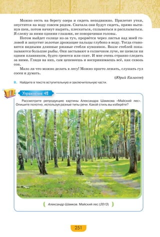 251
Можно сесть на берегу озера и сидеть неподвижно. Прилетят утки,
опустятся на воду совсем рядом. Сначала они будут сидеть, прямо вытя-
нув шеи, потом начнут нырять, плескаться, сплываться и расплываться.
Я слежу за ними одними глазами, не поворачивая головы.
Потом выйдет солнце из-за туч, прорвётся через листья над моей го-
ловой и запустит золотые дрожащие пальцы глубоко в воду. Тогда стано-
вятся видными длинные ржавые стебли кувшинок. Возле стеблей пока-
зываются большие рыбы. Они застывают в солнечном луче, не шевеля ни
одним плавником, будто греются или спят. И мне очень странно следить
за ними. Глядя на них, сам цепенеешь и воспринимаешь всё, как сквозь
сон.
Мало ли что можно делать в лесу! Можно просто лежать, слушать гул
сосен и думать.
(Юрий Казаков)
II. Найдите в тексте вступительную и заключительную части.
Рассмотрите репродукцию картины Александра Шамкова «Майский лес».
Опишите полотно, используя разные типы речи. Какой стиль вы изберёте?
Александр Шамков. Майский лес (2013)
Упражнение 48Упражнение 48
 
