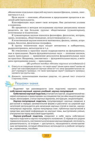 253
обозначения отдельных отраслей научного знания (физика, химия, линг-
вистика и т.п.).
Цели науки — описание, объяснение и предсказание процессов и яв-
лений действительности.
Классификация наук имеет свою историю. Она достаточно условна
и подвижна.
По предметам и методам исследования научные дисциплины можно
разделить на три большие группы: общественные (гуманитарные),
естественные и технические.
К гуманитарным наукам относятся философия, филология, история,
право, экономика, обществоведение, искусствоведение и т.д.
К естественным наукам относятся математика, физика, химия, астро-
номия, биология, физическая география.
В группу технических наук входят автоматика и кибернетика,
радиоэлектроника, металлургия и т.д.
По отношению к практике науки подразделяются на фундаменталь-
ные и прикладные. Задача фундаментальных наук — познание законов,
задача прикладных — применение результатов фундаментальных наук
на практике. Например, лингвистика — фундаментальная наука, а мето-
дика преподавания языка — прикладная.
(Из учебного пособия «Основы научных исследований»)
II. Ответьте на следующие вопросы: что такое наука? зачем нужна наука? каковы её
цели? как классифицируются научные области? что такое фундаментальные на-
уки? (приведите примеры); что такое прикладные науки? (приведите примеры);
назовите три группы наук.
III. Докажите, проанализировав языковые средства, что данный текст относится
к научному стилю.
Расширяем знания
Выделяют три разновидности (или подстиля) научного стиля:
собственно научный, научно-учебный, научно-популярный.
Собственно научный подстиль отличается строгой, академической ма-
нерой изложения и ориентирован на специалистов (на нём пишутся диссер-
тации, монографии, статьи научных журналов, инструкции, энциклопедии).
Научно-популярный подстиль популяризирует научные сведения в
доступной и нередко занимательной форме и рассчитан на широкий круг
читателей (используется для написания научных статей в газетах, научно-
популярных журналах, научно-популярных книг; публичных выступлений в
средствах массовой информации на научные темы, выступлениях учёных,
специалистов перед массовой аудиторией).
Научно-учебный подстиль соединяет в себе черты собственно-
научного подстиля и научно-популярного изложения. С первым его роднит
терминологичность,системностьвописаниинаучныхсведений,логичность,
доказательность; со вторым — доступность, насыщенность иллюстратив-
ным материалом, который обязательно используется в учебной литерату-
ре, справочниках, пособиях.
 