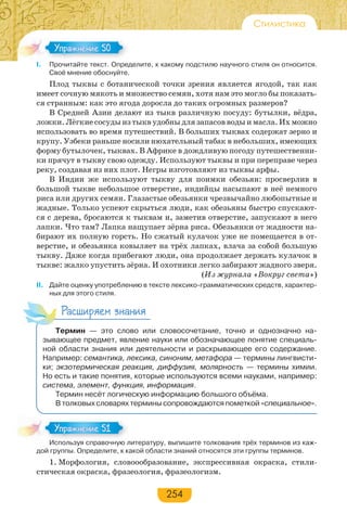 254
Стилистика
I. Прочитайте текст. Определите, к какому подстилю научного стиля он относится.
Своё мнение обоснуйте.
Плод тыквы с ботанической точки зрения является ягодой, так как
имеет сочную мякоть и множество семян, хотя нам это могло бы показать-
ся странным: как это ягода доросла до таких огромных размеров?
В Средней Азии делают из тыкв различную посуду: бутылки, вёдра,
ложки. Лёгкие сосуды из тыкв удобны для запасов воды и масла. Их можно
использовать во время путешествий. В больших тыквах содержат зерно и
крупу. Узбеки раньше носили нюхательный табак в небольших, имеющих
форму бутылочек, тыквах. В Африке в дождливую погоду путешественни-
ки прячут в тыкву свою одежду. Используют тыквы и при переправе через
реку, создавая из них плот. Негры изготовляют из тыквы арфы.
В Индии же используют тыкву для поимки обезьян: просверлив в
большой тыкве небольшое отверстие, индийцы насыпают в неё немного
риса или других семян. Глазастые обезьянки чрезвычайно любопытные и
жадные. Только успеют скрыться люди, как обезьяны быстро спускают-
ся с дерева, бросаются к тыквам и, заметив отверстие, запускают в него
лапки. Что там? Лапка нащупает зёрна риса. Обезьянки от жадности на-
бирают их полную горсть. Но сжатый кулачок уже не помещается в от-
верстие, и обезьянка ковыляет на трёх лапках, влача за собой большую
тыкву. Даже когда прибегают люди, она продолжает держать кулачок в
тыкве: жалко упустить зёрна. И охотники легко забирают жадного зверя.
(Из журнала «Вокруг света»)
II. Дайте оценку употреблению в тексте лексико-грамматических средств, характер-
ных для этого стиля.
Расширяем знания
Термин — это слово или словосочетание, точно и однозначно на-
зывающее предмет, явление науки или обозначающее понятие специаль-
ной области знания или деятельности и раскрывающее его содержание.
Например: семантика, лексика, синоним, метафора — термины лингвисти-
ки; экзотермическая реакция, диффузия, молярность — термины химии.
Но есть и такие понятия, которые используются всеми науками, например:
система, элемент, функция, информация.
Термин несёт логическую информацию большого объёма.
В толковых словарях термины сопровождаются пометкой «специальное».
Используя справочную литературу, выпишите толкования трёх терминов из каж-
дой группы. Определите, к какой области знаний относятся эти группы терминов.
1. Морфология, словоообразование, экспрессивная окраска, стили-
стическая окраска, фразеология, фразеологизм.
Упражнение 50Упражнение 50
Ис о з с ра о ю
Упражнение 51Упражнение 51
 