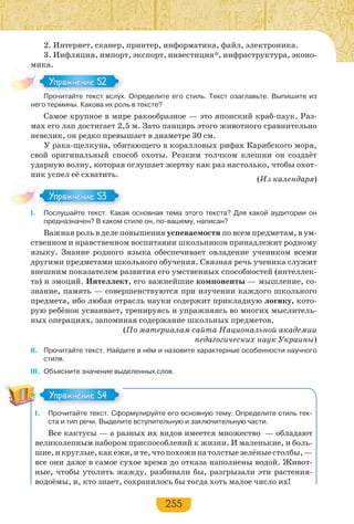 255
2. Интернет, сканер, принтер, информатика, файл, электроника.
3. Инфляция, импорт, экспорт, инвестиция*, инфраструктура, эконо-
мика.
Прочитайте текст вслух. Определите его стиль. Текст озаглавьте. Выпишите из
него термины. Какова их роль в тексте?
Самое крупное в мире ракообразное — это японский краб-паук. Раз-
мах его лап достигает 2,5 м. Зато панцирь этого животного сравнительно
невелик, он редко превышает в диаметре 30 см.
У рака-щелкуна, обитающего в коралловых рифах Карибского моря,
свой оригинальный способ охоты. Резким толчком клешни он создаёт
ударную волну, которая оглушает жертву как раз настолько, чтобы охот-
ник успел её схватить.
(Из календаря)
І. Послушайте текст. Какая основная тема этого текста? Для какой аудитории он
предназначен? В каком стиле он, по-вашему, написан?
Важная роль в деле повышения успеваемости по всем предметам, в ум-
ственном и нравственном воспитании школьников принадлежит родному
языку. Знание родного языка обеспечивает овладение учеником всеми
другими предметами школьного обучения. Связная речь ученика служит
внешним показателем развития его умственных способностей (интеллек-
та) и эмоций. Интеллект, его важнейшие компоненты — мышление, со-
знание, память — совершенствуются при изучении каждого школьного
предмета, ибо любая отрасль науки содержит прикладную логику, кото-
рую ребёнок усваивает, тренируясь и упражняясь во многих мыслитель-
ных операциях, запоминая содержание школьных предметов.
(По материалам сайта Национальной академии
педагогических наук Украины)
ІІ. Прочитайте текст. Найдите в нём и назовите характерные особенности научного
стиля.
III. Объясните значение выделенных слов.
I. Прочитайте текст. Сформулируйте его основную тему. Определите стиль тек-
ста и тип речи. Выделите вступительную и заключительную части.
Все кактусы — а разных их видов имеется множество — обладают
великолепным набором приспособлений к жизни. И маленькие, и боль-
шие,икруглые,какежи,ите,чтопохожинатолстыезелёныестолбы,—
все они даже в самое сухое время до отказа наполнены водой. Живот-
ные, чтобы утолить жажду, разбивали бы, разгрызали эти растения-
водоёмы, и, кто знает, сохранилось бы тогда хоть малое число их!
Про ай е е с с
Упражнение 52Упражнение 52
Упражнение 53Упражнение 53
Упражнение 54Упражнение 54
 