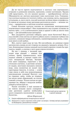 256
Стилистика
Да не так-то просто подступиться к кактусу: они ощетинились
острыми и длинными шипами, крепкими, словно костяными. Трудно
себе представить, что это грозное оружие — преображённые листья.
Обязанности же листьев выполняет само кактусовое тело. Глянцеви-
тая плотная кожица его толстого стебля, как кожица листа, пронизана
устьицами, и, как в листе, под ней залегают зелёные зёрна хлорофилла.
А совсем не нужные этому растению расточители влаги — нежные ли-
стья — превратились в жёсткие колючки-защитники.
Самые большие кактусы похожи на гигантские многорожковые
подсвечники-канделябры*. Они поднимаются над сухими холмами на
высоту трёх-, а то и пятиэтажного дома и хранят в себе до шести тонн
воды — две автомобильные цистерны!
Как умудряется растение собирать здесь такое богатство? Ведь и
под землёй в этих местах не просто добыть влагу: слишком глубоко она
залегает, слишком тверда спёкшаяся, сцементированная почва, слиш-
ком много в ней щебня.
Нет, кактус ищет воду не там. Его неглубокие, но длинные корни
раскинулись вширь во все стороны на двадцать-тридцать метров. В су-
хие, бездождевые сезоны каждый кактусовый корешок словно бы при-
таится, замрёт, а кончик у него даже совсем отсохнет.
Но вот с громом, с молнией при-
ходит пора дождей — зимних или
летних, время стремительных, водо-
падных ливней, и смотри: корни как-
туса воспрянули! Быстро, быстрее,
чем хвост ящерицы, отрастают у них
отсохшие кончики, и растение начина-
ет жадно, неустанно всасывать свежую
воду, пока полностью не зальёт свои
просторные ёмкости. А потом — огнём
гори земля и небо под немилосердным
мексиканским солнцем! Кактусу уже
не страшно: днём, чтобы не отдавать
ни капли своих сбережений, он плотно
сомкнёт устьица. Только ночью он при-
крывает их, вбирая с воздухом необхо-
димый углекислый газ.
Таким способом и ещё какими-то
не совсем ясными науке ухищрени-
ями растению удаётся необычайно
долго сохранять накопленное в дожди
богатство.
(Яков Марголин)
ІІ. Какую информацию вы почерпнули из текста?
III. Запишите в строго научном стиле ответ на вопрос: почему кактусы выживают
на безводных, раскалённых почвах?
Гигантский кактус карнегия
в дикой природе
 