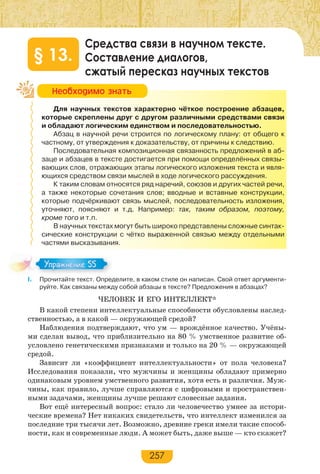 257
Средства связи в научном тексте.
Составление диалогов,
сжатый пересказ научных текстов
§ 13.
Для научных текстов характерно чёткое построение абзацев,
которые скреплены друг с другом различными средствами связи
и обладают логическим единством и последовательностью.
Абзац в научной речи строится по логическому плану: от общего к
частному, от утверждения к доказательству, от причины к следствию.
Последовательная композиционная связанность предложений в аб-
заце и абзацев в тексте достигается при помощи определённых связы-
вающих слов, отражающих этапы логического изложения текста и явля-
ющихся средством связи мыслей в ходе логического рассуждения.
К таким словам относятся ряд наречий, союзов и других частей речи,
а также некоторые сочетания слов; вводные и вставные конструкции,
которые подчёркивают связь мыслей, последовательность изложения,
уточняют, поясняют и т.д. Например: так, таким образом, поэтому,
кроме того и т.п.
В научных текстах могут быть широко представлены сложные синтак-
сические конструкции с чётко выраженной связью между отдельными
частями высказывания.
І. Прочитайте текст. Определите, в каком стиле он написан. Свой ответ аргументи-
руйте. Как связаны между собой абзацы в тексте? Предложения в абзацах?
ЧЕЛОВЕК И ЕГО ИНТЕЛЛЕКТ*
В какой степени интеллектуальные способности обусловлены наслед-
ственностью, а в какой — окружающей средой?
Наблюдения подтверждают, что ум — врождённое качество. Учёны-
ми сделан вывод, что приблизительно на 80 % умственное развитие об-
условлено генетическими признаками и только на 20 % — окружающей
средой.
Зависит ли «коэффициент интеллектуальности» от пола человека?
Исследования показали, что мужчины и женщины обладают примерно
одинаковым уровнем умственного развития, хотя есть и различия. Муж-
чины, как правило, лучше справляются с цифровыми и пространствен-
ными задачами, женщины лучше решают словесные задания.
Вот ещё интересный вопрос: стало ли человечество умнее за истори-
ческие времена? Нет никаких свидетельств, что интеллект изменился за
последние три тысячи лет. Возможно, древние греки имели такие способ-
ности, как и современные люди. А может быть, даже выше — кто скажет?
Íåîáõîäèìî çíàòü
Упражнение 55Упражнение 55
 