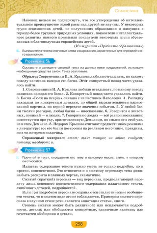 258
Стилистика
Наконец нельзя не подчеркнуть, что все утверждения об интеллек-
туальном преимуществе одной расы над другой не научны. У некоторых
групп эскимосских детей, не получивших образования и живущих в
гораздо более трудных природных условиях, показатели интеллектуаль-
ного развития намного превысили показатели некоторых групп образо-
ванных и благополучных европейских детей.
(Из журнала «Проблемы образования»)
ІІ. Выпишите из текста ключевые слова и выражения, характерные для определённо-
го вами стиля.
Составьте и запишите связный текст из данных ниже предложений, используя
необходимые средства связи. Текст озаглавьте.
Образец: Современники И. А. Крылова любили отгадывать, по какому
поводу написана каждая его басня. Этот конкретный повод часто удава-
лось найти.
1. Современники И. А. Крылова любили отгадывать, по какому поводу
написана каждая его басня. 2. Конкретный повод часто удавалось найти.
3. Басня «Волк на псарне» связана с нашествием Наполеона. 4. Разгадку
находили по конкретным деталям, по общей выразительности нарисо-
ванной картины, по верной передаче значения события. 5. У любой бас-
ни тысячи разгадок, любая басня — иносказание. 6. Говорится о живот-
ных, понимай — о людях. 7. Говорится о людях — всё равно иносказание:
повествуется про уху, приготовленную Демьяном, но смысл не в этой ухе,
не в этом Демьяне. 8. Недаром Крылова считают предвестником реализма
в литературе: все его басни построены на реальном источнике, правдивы,
но в то же время сказочны.
Справочный материал: этот; так; такую; из этого следует;
потому; наоборот; и.
I. Прочитайте текст, определите его тему и основную мысль, стиль, к которому
он относится.
Излагать содержание текста нужно уметь не только подробно, но и
кратко, конспективно. Это относится и к сжатому пересказу: тема долж-
на быть раскрыта в главных чертах, схематично.
Сжатый (краткий) пересказ — вид пересказа, предполагающий пере-
дачу лишь основного конспективного содержания излагаемого текста,
лишённого деталей, подробностей.
Если при подробном пересказе сохраняются стилистические особенно-
сти текста, то в сжатом виде это не соблюдается. Примером сжатого пере-
сказа в научном стиле речи является аннотация статьи, книги.
Степень сжатия может быть различной: или исключаются подроб-
ности, детали; или обобщаются конкретные, единичные явления; или
сочетаются обобщения и детали.
Сос а е за е с
Упражнение 56Упражнение 56
Упражнение 57Упражнение 57
 