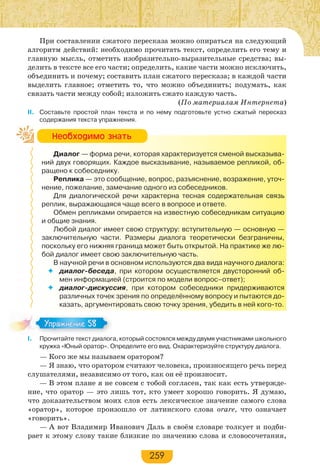 259
При составлении сжатого пересказа можно опираться на следующий
алгоритм действий: необходимо прочитать текст, определить его тему и
главную мысль, отметить изобразительно-выразительные средства; вы-
делить в тексте все его части; определить, какие части можно исключить,
объединить и почему; составить план сжатого пересказа; в каждой части
выделить главное; отметить то, что можно объединить; подумать, как
связать части между собой; изложить сжато каждую часть.
(По материалам Интернета)
II. Составьте простой план текста и по нему подготовьте устно сжатый пересказ
содержания текста упражнения.
Диалог — форма речи, которая характеризуется сменой высказыва-
ний двух говорящих. Каждое высказывание, называемое репликой, об-
ращено к собеседнику.
Реплика — это сообщение, вопрос, разъяснение, возражение, уточ-
нение, пожелание, замечание одного из собеседников.
Для диалогической речи характерна тесная содержательная связь
реплик, выражающаяся чаще всего в вопросе и ответе.
Обмен репликами опирается на известную собеседникам ситуацию
и общие знания.
Любой диалог имеет свою структуру: вступительную — основную —
заключительную части. Размеры диалога теоретически безграничны,
поскольку его нижняя граница может быть открытой. На практике же лю-
бой диалог имеет свою заключительную часть.
В научной речи в основном используются два вида научного диалога:
 диалог-беседа, при котором осуществляется двусторонний об-
мен информацией (строится по модели вопрос–ответ);
 диалог-дискуссия, при котором собеседники придерживаются
различных точек зрения по определённому вопросу и пытаются до-
казать, аргументировать свою точку зрения, убедить в ней кого-то.
I. Прочитайте текст диалога, который состоялся между двумя участниками школьного
кружка «Юный оратор». Определите его вид. Охарактеризуйте структуру диалога.
— Кого же мы называем оратором?
— Я знаю, что оратором считают человека, произносящего речь перед
слушателями, независимо от того, как он её произносит.
— В этом плане я не совсем с тобой согласен, так как есть утвержде-
ние, что оратор — это лишь тот, кто умеет хорошо говорить. Я думаю,
что доказательством моих слов есть лексическое значение самого слова
«оратор», которое произошло от латинского слова orare, что означает
«говорить».
— А вот Владимир Иванович Даль в своём словаре толкует и подби-
рает к этому слову такие близкие по значению слова и словосочетания,
Íåîáõîäèìî çíàòü
Упражнение 58Упражнение 58
 