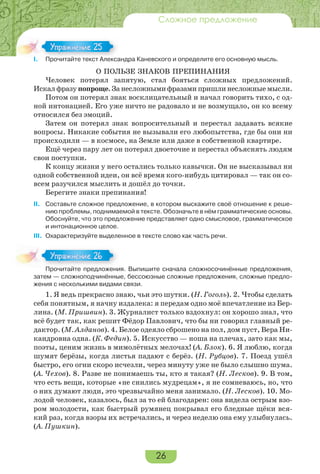 26
Сложное предложение
I. Прочитайте текст Александра Каневского и определите его основную мысль.
О ПОЛЬЗЕ ЗНАКОВ ПРЕПИНАНИЯ
Человек потерял запятую, стал бояться сложных предложений.
Искал фразу попроще. За несложными фразами пришли несложные мысли.
Потом он потерял знак восклицательный и начал говорить тихо, с од-
ной интонацией. Его уже ничто не радовало и не возмущало, он ко всему
относился без эмоций.
Затем он потерял знак вопросительный и перестал задавать всякие
вопросы. Никакие события не вызывали его любопытства, где бы они ни
происходили — в космосе, на Земле или даже в собственной квартире.
Ещё через пару лет он потерял двоеточие и перестал объяснять людям
свои поступки.
К концу жизни у него остались только кавычки. Он не высказывал ни
одной собственной идеи, он всё время кого-нибудь цитировал — так он со-
всем разучился мыслить и дошёл до точки.
Берегите знаки препинания!
II. Составьте сложное предложение, в котором выскажите своё отношение к реше-
нию проблемы, поднимаемой в тексте. Обозначьте в нём грамматические основы.
Обоснуйте, что это предложение представляет одно смысловое, грамматическое
и интонационное целое.
III. Охарактеризуйте выделенное в тексте слово как часть речи.
Прочитайте предложения. Выпишите сначала сложносочинённые предложения,
затем — сложноподчинённые, бессоюзные сложные предложения, сложные предло-
жения с несколькими видами связи.
1. Я ведь прекрасно знаю, чьи это шутки. (Н. Гоголь). 2. Чтобы сделать
себя понятным, я начну издалека: я передам одно моё впечатление из Бер-
лина. (М. Пришвин). 3. Журналист только вздохнул: он хорошо знал, что
всё будет так, как решит Фёдор Павлович, что бы ни говорил главный ре-
дактор. (М. Алданов). 4. Белое одеяло сброшено на пол, дом пуст, Вера Ни-
кандровна одна. (К. Федин). 5. Искусство — ноша на плечах, зато как мы,
поэты, ценим жизнь в мимолётных мелочах! (А. Блок). 6. Я люблю, когда
шумят берёзы, когда листья падают с берёз. (Н. Рубцов). 7. Поезд ушёл
быстро, его огни скоро исчезли, через минуту уже не было слышно шума.
(А. Чехов). 8. Разве не понимаешь ты, кто я такая? (Н. Лесков). 9. В том,
что есть вещи, которые «не снились мудрецам», я не сомневаюсь, но, что
о них думают люди, это чрезвычайно меня занимало. (Н. Лесков). 10. Мо-
лодой человек, казалось, был за то ей благодарен: она видела острым взо-
ром молодости, как быстрый румянец покрывал его бледные щёки вся-
кий раз, когда взоры их встречались, и через неделю она ему улыбнулась.
(А. Пушкин).
I Прочитайте текст Алекса
Упражнение 25Упражнение 25
Про ай е ре о е
Упражнение 26Упражнение 26
 