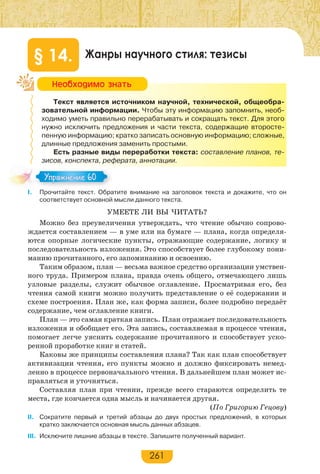 261
Жанры научного стиля: тезисы§ 14.
Текст является источником научной, технической, общеобра-
зовательной информации. Чтобы эту информацию запомнить, необ-
ходимо уметь правильно перерабатывать и сокращать текст. Для этого
нужно исключить предложения и части текста, содержащие второсте-
пенную информацию; кратко записать основную информацию; сложные,
длинные предложения заменить простыми.
Есть разные виды переработки текста: составление планов, те-
зисов, конспекта, реферата, аннотации.
І. Прочитайте текст. Обратите внимание на заголовок текста и докажите, что он
соответствует основной мысли данного текста.
УМЕЕТЕ ЛИ ВЫ ЧИТАТЬ?
Можно без преувеличения утверждать, что чтение обычно сопрово-
ждается составлением — в уме или на бумаге — плана, когда определя-
ются опорные логические пункты, отражающие содержание, логику и
последовательность изложения. Это способствует более глубокому пони-
манию прочитанного, его запоминанию и освоению.
Таким образом, план — весьма важное средство организации умствен-
ного труда. Примером плана, правда очень общего, отмечающего лишь
узловые разделы, служит обычное оглавление. Просматривая его, без
чтения самой книги можно получить представление о её содержании и
схеме построения. План же, как форма записи, более подробно передаёт
содержание, чем оглавление книги.
План — это самая краткая запись. План отражает последовательность
изложения и обобщает его. Эта запись, составляемая в процессе чтения,
помогает легче уяснить содержание прочитанного и способствует уско-
ренной проработке книг и статей.
Каковы же принципы составления плана? Так как план способствует
активизации чтения, его пункты можно и должно фиксировать немед-
ленно в процессе первоначального чтения. В дальнейшем план может ис-
правляться и уточняться.
Составляя план при чтении, прежде всего стараются определить те
места, где кончается одна мысль и начинается другая.
(По Григорию Гецову)
ІІ. Сократите первый и третий абзацы до двух простых предложений, в которых
кратко заключается основная мысль данных абзацев.
ІІІ. Исключите лишние абзацы в тексте. Запишите полученный вариант.
Íåîáõîäèìî çíàòü
Упражнение 60Упражнение 60
 