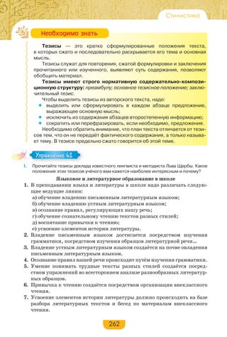 262
Стилистика
Тезисы — это кратко сформулированные положения текста,
в которых сжато и последовательно раскрывается его тема и основная
мысль.
Тезисы служат для повторения, сжатой формулировки и заключения
прочитанного или изученного, выявляют суть содержания, позволяют
обобщить материал.
Тезисы имеют строго нормативную содержательно-компози-
ционную структуру: преамбулу; основное тезисное положение; заклю-
чительный тезис.
Чтобы выделить тезисы из авторского текста, надо:
 выделить или сформулировать в каждом абзаце предложение,
выражающее основную мысль;
 исключить из содержания абзацев второстепенную информацию;
 сократить или перефразировать, если необходимо, предложения.
Необходимо обратить внимание, что план текста отличается от тези-
сов тем, что он не передаёт фактического содержания, а только называ-
ет тему. В тезисе предельно сжато говорится об этой теме.
І. Прочитайте тезисы доклада известного лингвиста и методиста Льва Щербы. Какое
положение этих тезисов учёного вам кажется наиболее интересным и почему?
Языковое и литературное образование в школе
1. В преподавании языка и литературы в школе надо различать следую-
щие ведущие линии:
а) обучение владению письменным литературным языком;
б) обучение владению устным литературным языком;
в) осознание правил, регулирующих нашу речь;
г) обучение сознательному чтению текстов разных стилей;
д) воспитание привычки к чтению;
е) усвоение элементов истории литературы.
2. Владение письменным языком достигается посредством изучения
грамматики, посредством изучения образцов литературной речи…
3. Владение устным литературным языком создаётся на почве овладения
письменным литературным языком.
4. Осознание правил нашей речи происходит путём изучения грамматики.
5. Умение понимать трудные тексты разных стилей создаётся посред-
ством упражнений во всестороннем анализе разнообразных литератур-
ных образцов.
6. Привычка к чтению создаётся посредством организации внеклассного
чтения.
7. Усвоение элементов истории литературы должно происходить на базе
разбора литературных текстов и бесед по материалам внеклассного
чтения.
Íåîáõîäèìî çíàòü
Упражнение 61Упражнение 61
 