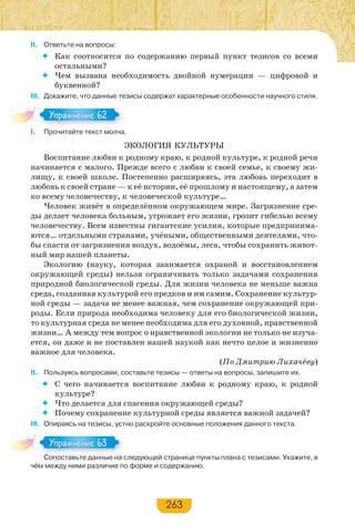263
ІІ. Ответьте на вопросы:
 Как соотносится по содержанию первый пункт тезисов со всеми
остальными?
 Чем вызвана необходимость двойной нумерации — цифровой и
буквенной?
ІІІ. Докажите, что данные тезисы содержат характерные особенности научного стиля.
І. Прочитайте текст молча.
ЭКОЛОГИЯ КУЛЬТУРЫ
Воспитание любви к родному краю, к родной культуре, к родной речи
начинается с малого. Прежде всего с любви к своей семье, к своему жи-
лищу, к своей школе. Постепенно расширяясь, эта любовь переходит в
любовь к своей стране — к её истории, её прошлому и настоящему, а затем
ко всему человечеству, к человеческой культуре…
Человек живёт в определённом окружающем мире. Загрязнение сре-
ды делает человека больным, угрожает его жизни, грозит гибелью всему
человечеству. Всем известны гигантские усилия, которые предпринима-
ются… отдельными странами, учёными, общественными деятелями, что-
бы спасти от загрязнения воздух, водоёмы, леса, чтобы сохранить живот-
ный мир нашей планеты.
Экологию (науку, которая занимается охраной и восстановлением
окружающей среды) нельзя ограничивать только задачами сохранения
природной биологической среды. Для жизни человека не меньше важна
среда, созданная культурой его предков и им самим. Сохранение культур-
ной среды — задача не менее важная, чем сохранение окружающей при-
роды. Если природа необходима человеку для его биологической жизни,
то культурная среда не менее необходима для его духовной, нравственной
жизни… А между тем вопрос о нравственной экологии не только не изуча-
ется, он даже и не поставлен нашей наукой как нечто целое и жизненно
важное для человека.
(По Дмитрию Лихачёву)
ІІ. Пользуясь вопросами, составьте тезисы — ответы на вопросы, запишите их.
 С чего начинается воспитание любви к родному краю, к родной
культуре?
 Что делается для спасения окружающей среды?
 Почему сохранение культурной среды является важной задачей?
ІІІ. Опираясь на тезисы, устно раскройте основные положения данного текста.
Сопоставьте данные на следующей странице пункты плана с тезисами. Укажите, в
чём между ними различие по форме и содержанию.
Упражнение 62Упражнение 62
Со ос а е а е а с
Упражнение 63Упражнение 63
 