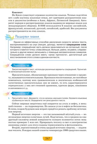 267
Конспект:
На Земле существует огромное количество языков. Точных подсчётов
нет: слабо изучены языковые семьи, нет критериев разграничения язы-
ков и диалектов (особенно в Азии, Африке, Латинской Америке). Авто-
ритет народов и распространение языков выдвинули мировые языки для
международного общения. В ООН используются 6 языков: английский,
французский, испанский, русский, китайский, арабский. Все документы
распространяются на этих языках.
Расширяем знания
Одним из эффективных способов увеличения скорости записи текста,
воспринимаемого на слух (лекция, доклад), является сокращение слов.
Например: сокращённая часть должна заканчиваться на согласный, после
которого ставится точка; слова меньше, больше, равно, не равно, следова-
тельно и другие можно записывать с помощью математических символов.
Сокращённое слово должно иметь «запас прочности», достаточный для
восстановления этого слова в данном контексте.
Законспектируйте текст, используя различные варианты сокращений. Прочитай-
те записанный конспект вслух.
Прилагательные, обозначающие признаки через отношение к предме-
ту, называются относительными. Признаки эти постоянные, не способные
изменяться, поэтому всех грамматических и лексических особенностей
качественных прилагательных они не имеют, то есть характеризуются
отрицательно: у них нет степеней сравнения, кратких форм, синонимов
и антонимов и т.д.
І. Прочитайте текст. Докажите, что он написан научным стилем. Назовите языковые
особенности текста. Определите тип речи данного текста.
Сейчас мировая энергетика ещё опирается на уголь и нефть, в мень-
шей степени — на гидроэнергию. Но запасы угля и нефти не бесконечны.
В очень скором будущем вам всерьёз придётся решать проблему источни-
ков энергии.
Первый источник энергии — это так называемый жёлтый уголь — не-
иссякаемая энергия солнечных лучей. Подсчитано, что в среднем на ква-
дратный километр земной поверхности солнцем изливается поток мощ-
ностью примерно 1 млн квт. Превращать теплоту и свет в электричество
инженеры умеют: для этого созданы термоэлементы и фотоэлементы.
Второй, перспективный и очень щедрый источник энергии, — подзем-
ная теплота. В недрах нашей планеты температура 1000 градусов и выше.
За о с е р й е е с
Упражнение 66Упражнение 66
Упражнение 67Упражнение 67
 