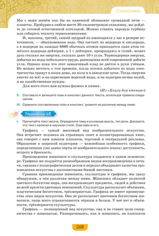 268
Стилистика
Мы с вами живём как бы на каменной облицовке громадной печи —
планеты. Пробурив в любом месте 30-километровую скважину, вы дойдё-
те до готовой естественной котельной. Можно ставить паровую турбину
или собирать теплоту термоэлементами.
И, наконец, третий, самый щедрый из имеющихся у вас в резерве ис-
точников, — обыкновенная вода. Она состоит из водорода и кислорода,
а в водороде на каждые 6800 обычных атомов приходится один атом тя-
жёлого водорода-дейтерия, а 1 г дейтерия, превращаясь в гелий, может
дать столько же энергии, сколько дают 10 т угля. Термоядерная энергия,
добытая из воды небольшого пруда, равноценна всей современной добыче
угля. Однако пока что этот заманчивый клад не даётся в руки учёным.
Но можно мечтать о том времени, когда потоки добытого из воды элек-
тричества придут в наши дома, на поля и в заводские цехи. Тогда энергии
хватит на всё: и на опреснение морской воды, и на подогрев почвы полей,
и на хозяйственные нужды.
Для всего этого вам нужны физика и химия.
(Из «Книги для чтения»)
ІІ. Составьте и запишите план и конспект данного текста, используя правила сокра-
щения.
III. Сравните составленные план и конспект, укажите на различие между ними.
I. Прочитайте текст молча. Определите тему и основную мысль, тип речи. Докажите,
что текст написан в научном стиле. Озаглавьте его.
Графика — самый массовый вид изобразительного искусства.
Она встречает человека на страницах газет и иллюстрированных книг,
она говорит с ним языком плакатов, торговой и театральной рекламы.
Обращение к широкой аудитории — важнейшая особенность графики,
определившая уже давно черты её изобразительного языка: доступность,
остроту и броскость.
Произведения живописи и скульптуры создаются в одном экземпля-
ре. Графика же поддаётся разнообразным видам воспроизведения в печа-
ти, связана с полиграфическим делом и нередко объединяет качества про-
изведения искусства с достоинствами боевой листовки.
Сравнив произведения живописи, скульптуры и графики, мы сразу
обнаружим, в чём различия между ними. Живопись обладает полнотой
цветного богатства мира, она воспроизводит предметы, людей и действия
во всей яркости цветовых отношений. Скульптура располагает объёмами,
пластическим богатством, трёхмерностью. Графика не имеет преимуще-
ства этих видов искусства. Она не располагает цветовым богатством жи-
вописи, чаще всего ограничивается чёрным и белым. У неё нет и объём-
ности, трёхмерности скульптуры.
Графика — полноценный вид искусства, она и не ставит цели сопер-
ничества с живописью. Разворачиваясь, как и живопись, на плоскости
Упражнение 68Упражнение 68
 
