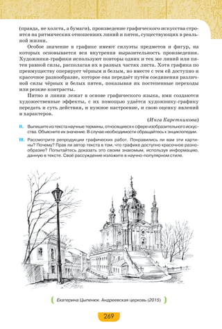 269
(правда, не холста, а бумаги), произведение графического искусства стро-
ится на ритмических отношениях линий и пятен, существующих в реаль-
ной жизни.
Особое значение в графике имеют силуэты предметов и фигур, на
которых основывается вся внутрення выразительность произведения.
Художники-графики используют повторы одних и тех же линий или пя-
тен равной силы, располагая их в разных частях листа. Хотя графика по
преимуществу оперирует чёрным и белым, но вместе с тем ей доступно и
красочное разнообразие, которое она передаёт путём соединения различ-
ной силы чёрных и белых пятен, показывая их постепенные переходы
или резкие контрасты.
Пятно и линии лежат в основе графического языка, ими создаются
художественные эффекты, с их помощью удаётся художнику-графику
передать и суть действия, и нужное настроение, и свою оценку явлений
и характеров.
(Инга Каретникова)
II. Выпишитеизтекстанаучныетермины,относящиесяксфереизобразительногоискус-
ства. Объясните их значение. В случае необходимости обращайтесь к энциклопедии.
III. Рассмотрите репродукции графических работ. Понравились ли вам эти карти-
ны? Почему? Прав ли автор текста в том, что графике доступно красочное разно-
образие? Попытайтесь доказать это своим знакомым, используя информацию,
данную в тексте. Своё рассуждение изложите в научно-популярном стиле.
Екатерина Цыпенюк. Андреевская церковь (2015)
 
