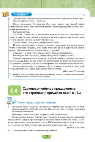 27
I. Спишите текст. Подчеркните грамматические основы. Установите, какие пред-
ложения простые, какие — сложные.
Пусто стало везде. Деревья все облетели; голые сучья чёрной сетью
виднеются на фоне ясного неба; по утрам они покрываются инеем, точ-
но обсахариваются.
Холодно и сухо.
Старыми шишками и берёзовой корою начинают растапливать
печи; в доме пахнет смолой и дымом; красное пламя гудит в печи, а на
стёклах мороз за ночь выводит свои узоры.
Стынет земля, и ждёшь с нетерпением снега.
И когда замелькают в воздухе первые снежинки, сделается сразу
тепло и хорошо. Видишь, как густо забелели поля и дороги, крыши и
рощи… Выпавший снег — молодой и душистый.
Он пахнет, и вокруг всё весело, бело, бодро и празднично.
Но это уже начало стужи, метелей и долгой мёртвой зимы.
А зима длинная, злая, и до весны, до новой жизни — далеко; так дале-
ко, что каждый раз плохо верится в возобновление: буду ли жив, увижу
ли ландыши, сирень, услышу ли жаворонка над зелёным весёлым полем.
Осень хороша тем, что навевает мечту о весне; а мечта о грядущей
весне, может быть, даже прекраснее самой весны.
(Николай Телешов)
II. Укажите односоставные простые предложения и части сложных предложений,
подобные односоставным предложениям.
Сложносочинённое предложение;
его строение и средства связи в нём§ 4.
Àíàëèçèðóåì, äåëàåì âûâîäû
I. Прочитайте текст. Найдите в нём сложные предложения. Среди сложных пред-
ложений выделите сложносочинённые. Назовите их части и союзы, с помощью
которых они соединены.
Весною разливались реки: широко, свободно и мощно.
Шли тяжёлые волны, рябя речное тело, и от них расходился влажный,
придавленный шум, тревожащий и неспокойный. Стаивали снега. На со-
снах смолистые свечи пахли крепко. Небо поднималось выше и синело,
а в сумерки оно было зеленовато-зыбким и манящим грустью.
(Борис Пильняк)
II. Составьте схемы сложносочинённых предложений.
С
Упражнение 27Упражнение 27
 