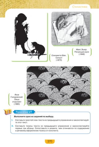 270
Стилистика
Выполните одно из заданий по выбору.
I. Составьте простой план текста из предыдущего упражнения и законспектируй-
те этот текст.
II. Составьте тезисы текста из предыдущего упражнения и законспектируйте
первые три абзаца. Сопоставьте и укажите, чем отличаются по содержанию
и речевому оформлению тезисы от конспекта.
Упражнение 69Упражнение 69
Яков
Гнездовский.
Овцы
отдыхают
(1985)
Елизавета Бём.
Силуэт
(1875)
Макс Эшер.
Рисующие руки
(1948)
 