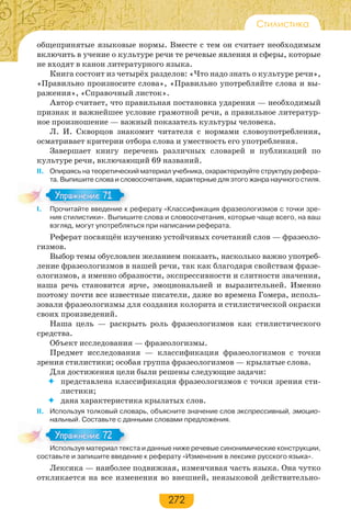 272
Стилистика
общепринятые языковые нормы. Вместе с тем он считает необходимым
включить в учение о культуре речи те речевые явления и сферы, которые
не входят в канон литературного языка.
Книга состоит из четырёх разделов: «Что надо знать о культуре речи»,
«Правильно произносите слова», «Правильно употребляйте слова и вы-
ражения», «Справочный листок».
Автор считает, что правильная постановка ударения — необходимый
признак и важнейшее условие грамотной речи, а правильное литератур-
ное произношение — важный показатель культуры человека.
Л. И. Скворцов знакомит читателя с нормами словоупотребления,
осматривает критерии отбора слова и уместность его употребления.
Завершает книгу перечень различных словарей и публикаций по
культуре речи, включающий 69 названий.
II. Опираясь на теоретический материал учебника, охарактеризуйте структуру рефера-
та. Выпишите слова и словосочетания, характерные для этого жанра научного стиля.
I. Прочитайте введение к реферату «Классификация фразеологизмов с точки зре-
ния стилистики». Выпишите слова и словосочетания, которые чаще всего, на ваш
взгляд, могут употребляться при написании реферата.
Реферат посвящён изучению устойчивых сочетаний слов — фразеоло-
гизмов.
Выбор темы обусловлен желанием показать, насколько важно употреб-
ление фразеологизмов в нашей речи, так как благодаря свойствам фразе-
ологизмов, а именно образности, экспрессивности и слитности значения,
наша речь становится ярче, эмоциональней и выразительней. Именно
поэтому почти все известные писатели, даже во времена Гомера, исполь-
зовали фразеологизмы для создания колорита и стилистической окраски
своих произведений.
Наша цель — раскрыть роль фразеологизмов как стилистического
средства.
Объект исследования — фразеологизмы.
Предмет исследования — классификация фразеологизмов с точки
зрения стилистики; особая группа фразеологизмов — крылатые слова.
Для достижения цели были решены следующие задачи:
 представлена классификация фразеологизмов с точки зрения сти-
листики;
 дана характеристика крылатых слов.
ІІ. Используя толковый словарь, объясните значение слов экспрессивный, эмоцио-
нальный. Составьте с данными словами предложения.
Используя материал текста и данные ниже речевые синонимические конструкции,
составьте и запишите введение к реферату «Изменения в лексике русского языка».
Лексика — наиболее подвижная, изменчивая часть языка. Она чутко
откликается на все изменения во внешней, неязыковой действительно-
I Прочитайте введение к
Упражнение 71Упражнение 71
Используя материал текс
Упражнение 72Упражнение 72
 