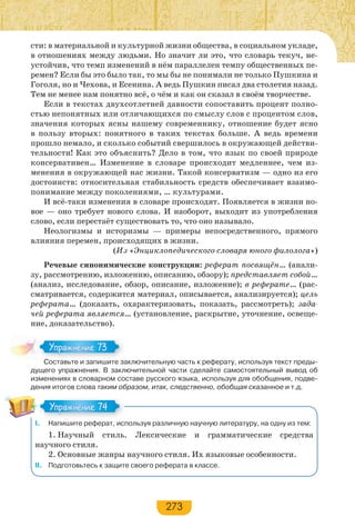 273
сти: в материальной и культурной жизни общества, в социальном укладе,
в отношениях между людьми. Но значит ли это, что словарь текуч, не-
устойчив, что темп изменений в нём параллелен темпу общественных пе-
ремен? Если бы это было так, то мы бы не понимали не только Пушкина и
Гоголя, но и Чехова, и Есенина. А ведь Пушкин писал два столетия назад.
Тем не менее нам понятно всё, о чём и как он сказал в своём творчестве.
Если в текстах двухсотлетней давности сопоставить процент полно-
стью непонятных или отличающихся по смыслу слов с процентом слов,
значения которых ясны нашему современнику, отношение будет ясно
в пользу вторых: понятного в таких текстах больше. А ведь времени
прошло немало, и сколько событий свершилось в окружающей действи-
тельности! Как это объяснить? Дело в том, что язык по своей природе
консервативен… Изменение в словаре происходит медленнее, чем из-
менения в окружающей нас жизни. Такой консерватизм — одно из его
достоинств: относительная стабильность средств обеспечивает взаимо-
понимание между поколениями, … культурами.
И всё-таки изменения в словаре происходят. Появляется в жизни но-
вое — оно требует нового слова. И наоборот, выходит из употребления
слово, если перестаёт существовать то, что оно называло.
Неологизмы и историзмы — примеры непосредственного, прямого
влияния перемен, происходящих в жизни.
(Из «Энциклопедического словаря юного филолога»)
Речевые синонимические конструкции: реферат посвящён… (анали-
зу, рассмотрению, изложению, описанию, обзору); представляет собой…
(анализ, исследование, обзор, описание, изложение); в реферате… (рас-
сматривается, содержится материал, описывается, анализируется); цель
реферата… (доказать, охарактеризовать, показать, рассмотреть); зада-
чей реферата является… (установление, раскрытие, уточнение, освеще-
ние, доказательство).
Составьте и запишите заключительную часть к реферату, используя текст преды-
дущего упражнения. В заключительной части сделайте самостоятельный вывод об
изменениях в словарном составе русского языка, используя для обобщения, подве-
дения итогов слова таким образом, итак, следственно, обобщая сказанное и т.д.
І. Напишите реферат, используя различную научную литературу, на одну из тем:
1. Научный стиль. Лексические и грамматические средства
научного стиля.
2. Основные жанры научного стиля. Их языковые особенности.
ІІ. Подготовьтесь к защите своего реферата в классе.
Сос а е за е за
Упражнение 73Упражнение 73
Упражнение 74Упражнение 74
 