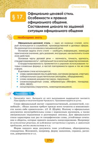 274
Стилистика
Официально-деловой стиль.
Особенности и правила
официального общения.
Составление диалога по заданной
ситуации официального общения
§ 17.
Официально-деловой стиль — один из книжных стилей, кото-
рый используется в служебной, производственной и деловых сферах.
Он реализуется в основном в письменной речи.
Основная задача этого стиля — сообщить информацию, имеющую
практическое значение, дать указания, инструкции, как выполнять то или
иное действие.
Основные черты деловой речи — логичность, точность, краткость,
стандартизированность*,нейтральныйтонинеличныйхарактеризложения.
Стандартизированность проявляется в широком использовании го-
товых словесных формул, в частой повторяемости одних и тех же слов
и форм.
В деловом стиле используются:
 слова-наименования лиц по действию, состоянию (вкладчик, ответчик);
 собирательные существительные (молодёжь, оборудование);
 слова-названия документов (закон, поручение);
 сложносокращённые слова, аббревиатуры (Минфин, технадзор,
ООН, ОБСЕ);
 канцеляризмы (поручитель, нижеподписавшиеся).
І. Прочитайте текст. Выпишите из него высказывания выдающегося лингвиста
Льва Щербы и писателя Корнея Чуковского. Прокомментируйте их устно.
Слово официальный значит «правительственный, должностной, слу-
жебный». «Язык законов требует прежде всего точности и невозможно-
сти каких-либо кривотолков». (Л. В. Щерба). Поэтому в официальных
документах неупотребительны слова с переносным значением, а также
эмоционально окрашенная и разговорная лексика. Для официального
стиля характерны как раз те специфические слова, устойчивые сочета-
ния и обороты, которые принято называть канцеляризмами. Например:
во исполнение решения, во избежание несчастных случаев, к заявлению
предлагаю, место жительства и т.п.
Форма каждого вида документа тоже устойчивая, общепринятая,
стандартная. Вспомните, например, форму заявления, справки, распи-
ски, доверенности и т.п.
Íåîáõîäèìî çíàòü
Упражнение 75Упражнение 75
 