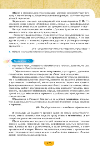 275
Штамп в официальном стиле оправдан, уместен: он способствует точ-
ному и лаконичному изложению деловой информации, облегчает ведение
деловой переписки.
Характерно, что даже непримиримый враг канцеляризмов К. И. Чу-
ковский в книге о языке «Живой как жизнь» писал: «… при официальных
отношениях людей нельзя обойтись без официальных выражений и слов».
Но при этом составителям пособия «Деловые бумаги» он советовал
закончить книгу строгим предупреждением:
«Запомните раз и навсегда, что рекомендуемые здесь формы речи над-
лежит употреблять исключительно в официальных бумагах. А во всех
других случаях — в письмах к родным и друзьям, в разговорах с товари-
щами, в устных ответах у классной доски — говорить этим языком вос-
прещается».
(Из «Энциклопедического словаря юного филолога»)
ІІ. Найдите и выпишите из толкового словаря значение слова канцеляризмы.
I. Прочитайте тексты, определите, в каком стиле они написаны. Сравните, что меж-
ду ними есть общего и различного.
1. Образование — основа интеллектуального, культурного, духовного,
социального, экономического развития общества и государства.
Заданием образования есть всестороннее развитие человека как лично-
сти и наивысшей ценности общества, развитие его талантов, умственных
и физических способностей, воспитания высоких моральных качеств,
формирование его как гражданина, способного к самостоятельному обще-
ственному выбору, обогащению на этой основе интеллектуального, твор-
ческого, культурного потенциала народа, повышения образовательного
уровня народа, обеспечения народного хозяйства квалифицированными
специалистами.
Образование в Украине базируется на основах гуманизма, демокра-
тии, национального самосознания, взаимного уважения между нациями
и народами.
(Из Государственного стандарта образования)
2. Пожалуй, до недавнего времени одной из самых «нематематиче-
ских», самых описательных наук по праву считали лингвистику. А вот
теперь говорят о лингвистике математической.
Сфера применения математической лингвистики широка: создание
языков машин, машинный перевод, дешифровка забытых письменно-
стей. Каждая из них и увлекательна, и полна неожиданностей, и имеет
практический интерес. Важны исследования, связанные с применением
электронно-вычислительных машин для облегчения языкового общения
людей, лишённых слуха и зрения.
Упражнение 76Упражнение 76
 