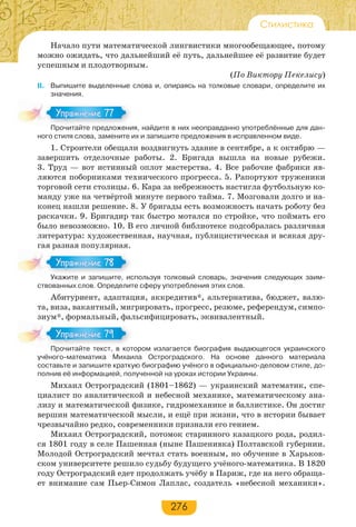276
Стилистика
Начало пути математической лингвистики многообещающее, потому
можно ожидать, что дальнейший её путь, дальнейшее её развитие будет
успешным и плодотворным.
(По Виктору Пекелису)
II. Выпишите выделенные слова и, опираясь на толковые словари, определите их
значения.
Прочитайте предложения, найдите в них неоправданно употреблённые для дан-
ного стиля слова, замените их и запишите предложения в исправленном виде.
1. Строители обещали воздвигнуть здание в сентябре, а к октябрю —
завершить отделочные работы. 2. Бригада вышла на новые рубежи.
3. Труд — вот истинный оплот мастерства. 4. Все рабочие фабрики яв-
ляются поборниками технического прогресса. 5. Рапортуют труженики
торговой сети столицы. 6. Кара за небрежность настигла футбольную ко-
манду уже на четвёртой минуте первого тайма. 7. Мозговали долго и на-
конец нашли решение. 8. У бригады есть возможность начать роботу без
раскачки. 9. Бригадир так быстро мотался по стройке, что поймать его
было невозможно. 10. В его личной библиотеке подсобралась различная
литература: художественная, научная, публицистическая и всякая дру-
гая разная популярная.
Укажите и запишите, используя толковый словарь, значения следующих заим-
ствованных слов. Определите сферу употребления этих слов.
Абитуриент, адаптация, аккредитив*, альтернатива, бюджет, валю-
та, виза, вакантный, мигрировать, прогресс, резюме, референдум, симпо-
зиум*, формальный, фальсифицировать, эквивалентный.
Прочитайте текст, в котором излагается биография выдающегося украинского
учёного-математика Михаила Остроградского. На основе данного материала
составьте и запишите краткую биографию учёного в официально-деловом стиле, до-
полнив её информацией, полученной на уроках истории Украины.
Михаил Остроградский (1801–1862) — украинский математик, спе-
циалист по аналитической и небесной механике, математическому ана-
лизу и математической физике, гидромеханике и баллистике. Он достиг
вершин математической мысли, и ещё при жизни, что в истории бывает
чрезвычайно редко, современники признали его гением.
Михаил Остроградский, потомок старинного казацкого рода, родил-
ся 1801 году в селе Пашенная (ныне Пашенивка) Полтавской губернии.
Молодой Остроградский мечтал стать военным, но обучение в Харьков-
ском университете решило судьбу будущего учёного-математика. В 1820
году Остроградский едет продолжать учёбу в Париж, где на него обраща-
ет внимание сам Пьер-Симон Лаплас, создатель «небесной механики».
Про ай е ре о е
Упражнение 77Упражнение 77
У а е за е с
Упражнение 78Упражнение 78
Про ай е е с о
Упражнение 79Упражнение 79
 