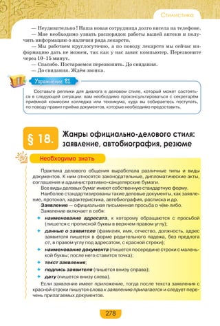 278
Стилистика
— Неудивительно ! Наша новая сотрудница долго висела на телефоне.
— Мне необходимо узнать распорядок работы вашей аптеки и полу-
чить информацию о наличии ряда лекарств.
— Мы работаем круглосуточно, а по поводу лекарств мы сейчас ин-
формацию дать не можем, так как у нас завис компьютер. Перезвоните
через 10–15 минут.
— Спасибо. Постараемся перезвонить. До свидания.
— До свидания. Ждём звонка.
Составьте реплики для диалога в деловом стиле, который может состоять-
ся в следующей ситуации: вам необходимо проконсультироваться с секретарём
приёмной комиссии колледжа или техникума, куда вы собираетесь поступать,
по поводу правил приёма документов, которые необходимо предоставить.
Жанры официально-делового стиля:
заявление, автобиография, резюме§ 18.
Практика делового общения выработала различные типы и виды
документов. К ним относятся законодательные, дипломатические акты,
соглашения и административно-канцелярские бумаги.
Все виды деловых бумаг имеют собственную стандартную форму.
Наиболее стандартизированы такие деловые документы, как заявле-
ние, протокол, характеристика, автобиография, расписка и др.
Заявление — официальная письменная просьба о чём-либо.
Заявление включает в себя:
 наименование адресата, к которому обращаются с просьбой
(пишется с прописной буквы в верхнем правом углу);
 данные о заявителе (фамилия, имя, отчество, должность, адрес
заявителя пишется в форме родительного падежа, без предлога
от, в правом углу под адресатом, с красной строки);
 наименование документа (пишется посередине строки с малень-
кой буквы; после него ставится точка);
 текст заявления;
 подпись заявителя (пишется внизу справа);
 дату (пишется внизу слева).
Если заявление имеет приложение, тогда после текста заявления с
красной строки пишутся слова к заявлению прилагается и следует пере-
чень прилагаемых документов.
Упражнение 81Упражнение 81
Íåîáõîäèìî çíàòü
 