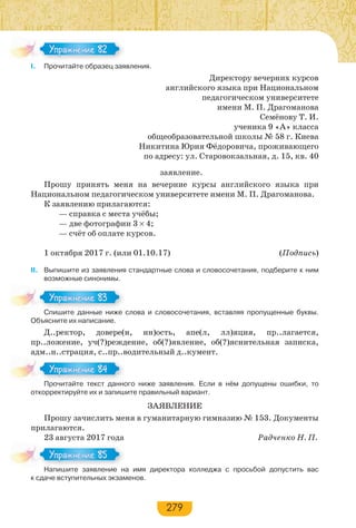 279
І. Прочитайте образец заявления.
Директору вечерних курсов
английского языка при Национальном
педагогическом университете
имени М. П. Драгоманова
Семёнову Т. И.
ученика 9 «А» класса
общеобразовательной школы № 58 г. Киева
Никитина Юрия Фёдоровича, проживающего
по адресу: ул. Старовокзальная, д. 15, кв. 40
заявление.
Прошу принять меня на вечерние курсы английского языка при
Национальном педагогическом университете имени М. П. Драгоманова.
К заявлению прилагаются:
— справка с места учёбы;
— две фотографии 3 4;
— счёт об оплате курсов.
1 октября 2017 г. (или 01.10.17) (Подпись)
ІІ. Выпишите из заявления стандартные слова и словосочетания, подберите к ним
возможные синонимы.
Спишите данные ниже слова и словосочетания, вставляя пропущенные буквы.
Объясните их написание.
Д..ректор, довере(н, нн)ость, апе(л, лл)яция, пр..лагается,
пр..ложение, уч(?)реждение, об(?)явление, об(?)яснительная записка,
адм..н..страция, с..пр..водительный д..кумент.
Прочитайте текст данного ниже заявления. Если в нём допущены ошибки, то
откорректируйте их и запишите правильный вариант.
ЗАЯВЛЕНИЕ
Прошу зачислить меня в гуманитарную гимназию № 153. Документы
прилагаются.
23 августа 2017 года Радченко Н. П.
Напишите заявление на имя директора колледжа с просьбой допустить вас
к сдаче вступительных экзаменов.
Упражнение 82Упражнение 82
С е а е е
Упражнение 83Упражнение 83
Про ай е е с а о
Упражнение 84Упражнение 84
На е за е е а
Упражнение 85Упражнение 85
 