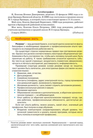 281
Автобиография
Я, Благова Ксения Дмитриевна, родилась 15 февраля 1992 года в го-
роде Бровары Киевской области. В 1999 году поступила в среднюю школу
№ 1 города Бровары, в которой учусь в настоящее время в 11-А классе.
Мой отец, Благов Дмитрий Борисович, 1960 года рождения, работает
врачом в Броварской районной поликлинике.
Моя мать, Благова Ольга Петровна, 1961 года рождения, работает
учителем математики в средней школе № 3 города Бровары.
2 марта 2010 г. (Подпись)
Резюме1
— вид деловой бумаги, в которой кратко излагаются факты
биографии и необходимые сведения о профессиональном опыте пре-
тендента на определённое рабочее место.
Не существует строгих нормативных правил при составлении резю-
ме. Однако оно должно соответствовать некоторым общепринятым тре-
бованиям и быть составлено так, чтобы дать человеку лучший шанс быть
принятым на работу. К таким требованиям относятся краткость (объ-
ём текста до одной страницы); аккуратность (грамотное оформление);
чёткость и лёгкость восприятия; достоверность; информативность.
Примерная структура резюме (слово резюме нигде не пишется,
текст должен быть напечатан, для иностранных фирм составлен на ино-
странном языке):
 Фамилия, имя, отчество.
 Дата рождения.
 Семейное положение.
 Контакты (телефоны, адрес электронной почты, город проживания
или домашний адрес, возможность переезда).
 Желаемая должность / цель (может служить заголовком резюме).
 Профессиональные умения и навыки.
 Желаемая зарплата.
 Образование (основное и дополнительное, в обратном хронологи-
ческом порядке) — не аббревиатурой.
 Опыт работы (в обратном хронологическом порядке): когда, где,
кем работали, профессиональные обязанности, достигнутые ре-
зультаты.
Если нет опыта работы, можно указать, какой опыт, значимый для
профессии, был получен в ходе обучения.
 Владение компьютером (охарактеризовать общий уровень тех-
нической грамотности и указать знание программ, которые могут
быть полезны в конкретной профессии).
Íåîáõîäèìî çíàòü
1
Понятие резюме имеет несколько значений. Первоначальное — краткий вывод,
заключительный итог чего-либо, краткое изложений сути прочитанного или ска-
занного.
 