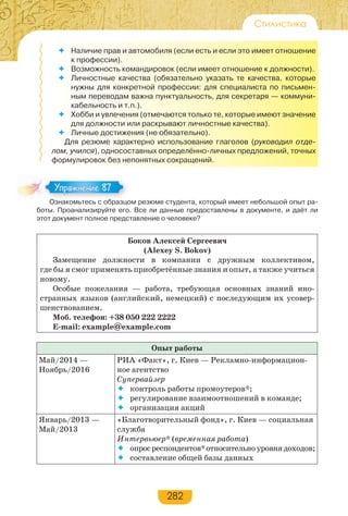 282
Стилистика
 Наличие прав и автомобиля (если есть и если это имеет отношение
к профессии).
 Возможность командировок (если имеет отношение к должности).
 Личностные качества (обязательно указать те качества, которые
нужны для конкретной профессии: для специалиста по письмен-
ным переводам важна пунктуальность, для секретаря — коммуни-
кабельность и т.п.).
 Хобби и увлечения (отмечаются только те, которые имеют значение
для должности или раскрывают личностные качества).
 Личные достижения (не обязательно).
Для резюме характерно использование глаголов (руководил отде-
лом, учился), односоставных определённо-личных предложений, точных
формулировок без непонятных сокращений.
Ознакомьтесь с образцом резюме студента, который имеет небольшой опыт ра-
боты. Проанализируйте его. Все ли данные предоставлены в документе, и даёт ли
этот документ полное представление о человеке?
Боков Алексей Сергеевич
(Alexey S. Bokov)
Замещение должности в компании с дружным коллективом,
где бы я смог применять приобретённые знания и опыт, а также учиться
новому.
Особые пожелания — работа, требующая основных знаний ино-
странных языков (английский, немецкий) с последующим их усовер-
шенствованием.
Моб. телефон: +38 050 222 2222
E-mail: example@example.com
Опыт работы
Май/2014 —
Ноябрь/2016
РИА «Факт», г. Киев — Рекламно-информацион-
ное агентство
Супервайзер
 контроль работы промоутеров*;
 регулирование взаимоотношений в команде;
 организация акций
Январь/2013 —
Май/2013
«Благотворительный фонд», г. Киев — социальная
служба
Интервьюер* (временная работа)
 опросреспондентов*относительноуровнядоходов;
 составление общей базы данных
Оз а о ес с образ о
Упражнение 87Упражнение 87
 