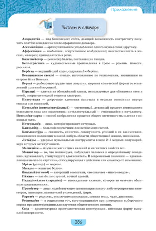 286
Приложение
Читаем в словаре
Аккредитèв — вид банковского счёта, дающий возможность контрагенту полу-
чить платёж немедленно после оформления договора.
Ассимилÿция — артикуляционное уподобление одного звука (слова) другому.
Аффектàция — необычное, искусственное возбуждение; неестественность в же-
стах, манерах; приподнятость в речи.
Балетмåйстер — режиссёр балета, постановщик танцев.
Беллетрèстика — художественные произведения в прозе — романы, повести,
рассказы.
Берёста — верхний слой коры, содранный с берёзы.
Венециàнское стеклî — стекло, изготовленное по технологиям, возникшим на
острове близ Венеции.
Вершà — рыболовное орудие типа ловушки; корзина конической формы со встав-
ленной прутяной воронкой.
Изразцû — плитки из обожжённой глины, используемые для облицовки стен и
печей, покрытые с одной стороны глазурью.
Инвестèция — досрочные вложения капитала в отрасли экономики внутри
страны и за границей.
Интеллåкт (интеллектуàльный) — умственный, духовный продукт деятельности
отдельного лица или коллектива; интеллектуальный — относящийся к интеллекту.
Интеллåкт-карта — способ изображения процесса общего системного мышления с по-
мощью схем.
Интервьюåр — лицо, которое проводит интервью.
Канделÿбр — большой подсвечник для нескольких свечей.
Конъюнктóра — связность, единство, совокупность условий в их взаимосвязи,
сложившееся положение в какой-нибудь области общественной жизни, экономики.
Литàвры — ударные музыкальные инструменты в виде 2–3 медных полушарий,
верх которых затянут кожей.
Магнетèзм — изучение магнитных явлений и магнитных свойств тел.
Мотивàтор — то, что мотивирует, побуждает человека к определённому поведе-
нию, вдохновляет, стимулирует; вдохновитель. В современном значении — вдохнов-
ляющая на что-то картинка, стимулирующая к действию или к какому-то изменению.
Мрàзы (устар.) — морозы.
Мшары — мшистое болото.
Îводный (от овод) — авторский неологизм, что означает «много оводов».
Пàжить — пастбище с густой, сочной травой.
Парадоксàльно (парадîкс) — неожиданное явление, которое не отвечает обыч-
ным представлениям.
Промîутер — лицо, содействующее организации какого-либо мероприятия инве-
сторов, спонсоров, основателей учреждений, фирм.
Раритåт — редкость, исключительно редкая, ценная вещь, чудо, диковина.
Респондåнт — в социологии тот, кого опрашивают при проведении выборочного
опроса при анкетировании для изучения общественного мнения.
Свод — архитектурная пространственная конструкция, имеющая форму выпу-
клой поверхности.
 