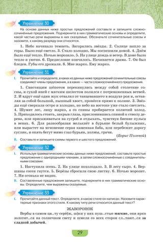 29
На основе данных ниже простых предложений составьте и запишите сложно-
сочинённые предложения. Подчеркните в них грамматические основы и определите,
какой частью речи выражены в них сказуемые. Обозначьте сочинительные союзы и
назовите, к какому разряду они относятся.
1. Небо начинало темнеть. Загорались звёзды. 2. Солнце зашло за
горы. Было ещё светло. 3. Стало холодно. Мы поспешили домой. 4. Днём
было ещё тепло. Ночью морозило. 5. На улице дождь и ветер. В доме было
тепло и уютно. 6. Предисловие кончилось. Начинается драма. 7. Он был
бледен. Губы его дрожали. 8. Мне жарко. Ему жарко.
I. Прочитайте и определите, в каких из данных ниже предложений сочинительные союзы
соединяют члены предложения, а в каких — части сложносочинённого предложения.
1. Свистящим шёпотом перекинулись между собой столетние со-
сны, и сухой иней с мягким шелестом полился с потревоженных ветвей.
2. И вдруг ещё один жук отвалил от танцевавшего в воздухе роя и, остав-
ляя за собой большой, пышный хвост, пронёсся прямо к поляне. 3. Звёз-
ды ещё сверкали остро и холодно, но небо на востоке уже стало светлеть.
4. Шумит лес, лицу жарко, а со спины пробирается колючий холод.
5. Приходилось стоять, закрыв глаза, прислонившись спиной к стволу де-
рева, или присаживаться на сугроб и отдыхать, чувствуя биение пульса
в венах. 6. Для разнообразия мелькнёт в бурьяне белый булыжник,
или вырастет на мгновение серая каменная баба, или перебежит дорогу
суслик, и опять бегут мимо глаз бурьян, холмы, грачи.
(Борис Полевой)
II. Составьте и запишите схемы первого и шестого предложений.
I. Используя грамматические основы данных ниже предложений, составьте простые
предложения с однородными членами, а затем сложносочинённые с соединитель-
ными союзами.
1. Наступила осень. 2. На улице похолодало. 3. В лесу сыро. 4. Вер-
шины сосен гнутся. 5. Берёзы сбросили свою листву. 6. Ночью морозит.
7. Ни огонька не видно.
II. Составленные предложения запишите, подчеркните в них грамматические осно-
вы. Определите, чем выражены сказуемые.
I. Прочитайте данный текст. Определите, в каком стиле он написан. Назовите харак-
терные признаки этого стиля. К какому типу речи относится данный текст?
ЖАВОРОНОК
Вербы в самом цв..ту серё(ж, ш)ки у них пуш..стые мягкие, они ярко
золотят..ся на солнечном свету и шмели со всех сторон сл..тают..ся за
сладкой добычей.
На основе данных ниже
Упражнение 30Упражнение 30
I Прочитайте и определите
Упражнение 31Упражнение 31
I Используя грамматическ
Упражнение 32Упражнение 32
I Прочитайте данный текс
Упражнение 33Упражнение 33
 