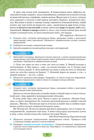 30
Сложносочинённое предложение
А здесь над полем поёт жаворонок. В немыслимую высь забрался ма-
ленькийотчая(н,нн)ыйп..вецисамозабвенно,упоённотакисыплетоттуда
заливистой трелью, серебря(н, нн)ым звоном. Вроде одну и ту же н..хитрую
ноту выводит а сколько в ней красок восторга, бурного, искристого весе-
лья. Всё выше и выше к самому солнцу стремится отважный весе(н, нн)ий
солист, вот уже почти не видно его, лиш.. крошечная ж..вая точка угады-
вается в тёплом и чистом небе а песня льётся всё шире всё радос..ней и вос-
торженней. Звонко и щедро славит п..вец в..сну солнце синюю даль полей
славит в полный голос, от всего маленького птич..его сердца.
(Из журнала «Колосок»)
II. Спишите текст, вставляя пропущенные буквы, раскрывая скобки и расставляя
недостающие знаки препинания. Обозначьте грамматические основы сложных
предложений.
III. Подберите антонимы к выделенным словам.
IV. Сделайте морфологический разбор слов ярко, восторженней.
I. Прочитайте пословицы. Выпишите сначала простые, а затем сложносочинённые
предложения, расставляя недостающие знаки препинания и вставляя пропущен-
ные буквы. Подчеркните грамматические основы.
1. Семь лет зима по лету а семь лет лето по зиме. 2. Зимой холодно а
летом îводно. 3. Как зима н.. злит..ся а весне покорит..ся. 4. Готовь сани
летом а телегу зимой. 5. Лето работает на зиму а зима на лето. 6. Зима без
снега да лето без дождя не бывает. 7. Осенний мороз не выдав..т сле.. а
зимние морозы — из гла.. слёзы.
II. Объясните значение слова îводно. Подумайте, от какого слова оно образовано.
Проверьте правильность своего ответа по словарю в конце учебника.
I. Спишите текст, вставляя пропущенные буквы, раскрывая скобки и расставляя
недостающие знаки препинания.
Далеко за лесом пряталась усадьба чернел старый парк и стоял господ-
ский дом с те(р, рр)асой и венецианскими стёклами.
В этом доме одно лето жил Чехов и здесь он написал «Остров Саха-
лин» и «Дом с мезонином» бе..конечно грустный рассказ о любви к милой
девушк.. Мисюсь. Чеховская грусть осталась и живёт она в глубине сыро-
ватых аллей в пустых комнатах большого дома…
Но Чехова нет. В год его смерти мне было двенадцать лет и я видел не-
поправимое бе..надёжное горе отца. У моего отца сразу опустились плечи
и затр..слась голова когда ему сказали что умер Чехов…
(По Константину Паустовскому)
II. Объясните значение словосочетания «венецианское стекло». Проверьте себя
с помощью словаря, данного в конце учебника.
III. Проведите лингвистический эксперимент. Сложносочинённые предложения
в данном тексте перестройте в простые. Проследите, что изменилось в звучании
и в интонации текста.
I Про ай е ос о
Упражнение 34Упражнение 34
I Спишите текст вставля
Упражнение 35Упражнение 35
 