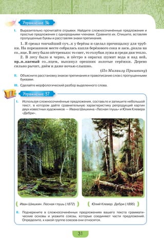 31
I. Выразительно прочитайте отрывки. Найдите сложносочинённые предложения и
простые предложения с однородными членами. Сравните их. Спишите, вставляя
пропущенные буквы и расставляя знаки препинания.
1. Я срезал тончайший суч..к у берёзы и сделал прочищалку для труб-
ки. На порезанном месте собралась капля берёзового сока и засв..ркала на
со..нце. В лесу было пёстренько: то снег, то голубая лужа и среди дня тепло.
2. В лесу было и черно, и пёстро в оврагах шумит вода и над ней,
пр..п..каемый со..нцем, выкинул орешник золотые серёжки. Дерево
сильно рычит, днём и даже ночью слышно.
(По Михаилу Пришвину)
II. Объясните расстановку знаков препинания и правописание слов с пропущенными
буквами.
III. Сделайте морфологический разбор выделенного слова.
I. Используя сложносочинённые предложения, составьте и запишите небольшой
текст, в котором дайте сравнительную характеристику репродукций картин
двух известных художников — Ивана Шишкина «Лесная глушь» и Юлия Клевера
«Дебри».
Иван Шишкин. Лесная глушь (1872) Юлий Клевер. Дебри (1895)
II. Подчеркните в сложносочинённых предложениях вашего текста граммати-
ческие основы и укажите союзы, которые соединяют части предложений.
Определите, к какой группе союзов они относятся.
Упражнение 36Упражнение 36
Упражнение 37Упражнение 37
 