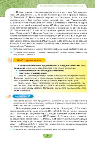 34
Сложносочинённое предложение
1. Крепость наша стояла на высоком месте и вид с вала был прекрас-
ный. (М. Лермонтов). 2. За окном брезжил рассвет и кричали петухи.
(А. Толстой). 3. Белое солнце сверкало в облетавших лесах и в его
холодном свете был хорошо виден каждый лист. (К. Паустовский).
4. Тяжёлые тучи опускались всё ниже и предвещая возможный буран
поднялся сильный восточный ветер. (К. Паустовский). 5. Она зачерп-
нула воду и мы помчались в бухту ныряя и вскакивая на гребни волн.
(К. Паустовский). 6. Я стал читать и во мне пробудилась охота к литера-
туре. (А. Пушкин). 7. Литавры* грянули и скоро на площадь как шмели
начали собираться чёрные тучи запорожцев. (Н. Гоголь). 8. Я видел вос-
ход солнца в этом месте десятки раз и всегда предо мною рождался но-
вый мир по-новому красивый. (М. Горький). 9. На другой день по приезде
Базарова Катя сидела на своей любимой скамье и рядом с нею сидел опять
Аркадий. (И. Тургенев).
II. Найдите в предложениях наречия. Сделайте морфологический разбор 2–3 наречий.
III. Укажите в предложениях составные сказуемые. Обозначьте, какие из них глаголь-
ные, а какие — именные.
В сложносочинённых предложениях с соединительными сою-
зами и, да (в значении и) передаются следующие отношения:
 одновременности и последовательности;
 причинно-следственные.
Союз ни… ни употребляется только в отрицательных предложениях.
Сложные предложения с этим союзом выражают значение перечисле-
ния. Например: Ни дождь нас не остановит, ни ветер не испугает.
Союзы тоже, также употребляются для выражения сходства, тож-
дества. Они ставятся внутри второй части сложносочинённого предло-
жения, а не между частями. Например: Все весело рассмеялись, Петя
тоже улыбнулся.
I. Прочитайте данные ниже предложения. Выпишите из них сложносочинённые
предложения с соединительными союзами и определите смысловые отношения
между частями этих предложений.
1. Всё уже оговорено, и я прощаюсь с вами. (А. Арбузов). 2. Мальчик
спит в своей постели, мама же поёт. (В. Инбер). 3. Мы за Родину пали, но
она — спасена. (А. Твардовский). 4. Дождик в пальмах шумит и мгновен-
но затихает, а на море шторм. (Н. Ушаков). 5. Болото, да лес, да озёра,
да выцветший купол небес. (С. Орлов). 6. И радость поёт, не кончаясь, и
песня навстречу идёт, и люди смеются, встречаясь, и встречное солнце
встаёт. (Б. Корнилов). 7. В глазах его светился испуг, да и сам он имел вид
человека испуганного. (А. Чехов).
II. Объясните расстановку знаков препинания в шестом предложении.
Íåîáõîäèìî çíàòü
Упражнение 41Упражнение 41
 
