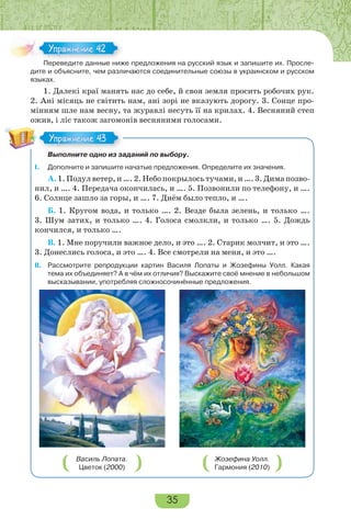 35
Переведите данные ниже предложения на русский язык и запишите их. Просле-
дите и объясните, чем различаются соединительные союзы в украинском и русском
языках.
1. Далекі краї манять нас до себе, й своя земля просить робочих рук.
2. Ані місяць не світить нам, ані зорі не вказують дорогу. 3. Сонце про-
мінням шле нам весну, та журавлі несуть її на крилах. 4. Весняний степ
ожив, і ліс також загомонів весняними голосами.
Выполните одно из заданий по выбору.
I. Дополните и запишите начатые предложения. Определите их значения.
А. 1. Подул ветер, и …. 2. Небо покрылось тучами, и …. 3. Дима позво-
нил, и …. 4. Передача окончилась, и …. 5. Позвонили по телефону, и ….
6. Солнце зашло за горы, и …. 7. Днём было тепло, и ….
Б. 1. Кругом вода, и только …. 2. Везде была зелень, и только ….
3. Шум затих, и только …. 4. Голоса смолкли, и только …. 5. Дождь
кончился, и только ….
В. 1. Мне поручили важное дело, и это …. 2. Старик молчит, и это ….
3. Донеслись голоса, и это …. 4. Все смотрели на меня, и это ….
II. Рассмотрите репродукции картин Василя Лопаты и Жозефины Уолл. Какая
тема их объединяет? А в чём их отличия? Выскажите своё мнение в небольшом
высказывании, употребляя сложносочинённые предложения.
Василь Лопата.
Цветок (2000)
Жозефина Уолл.
Гармония (2010)
Пере е е а е
Упражнение 42Упражнение 42
Упражнение 43Упражнение 43
 