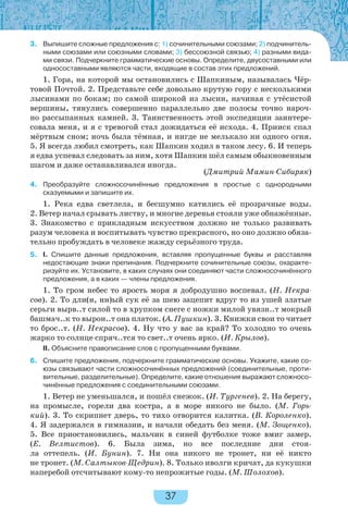 37
3. Выпишите сложные предложения с: 1) сочинительными союзами; 2) подчинитель-
ными союзами или союзными словами; 3) бессоюзной связью; 4) разными вида-
ми связи. Подчеркните грамматические основы. Определите, двусоставными или
односоставными являются части, входящие в состав этих предложений.
1. Гора, на которой мы остановились с Шапкиным, называлась Чёр-
товой Почтой. 2. Представьте себе довольно крутую гору с несколькими
лысинами по бокам; по самой широкой из лысин, начиная с утёсистой
вершины, тянулись совершенно параллельно две полосы точно нароч-
но рассыпанных камней. 3. Таинственность этой экспедиции заинтере-
совала меня, и я с тревогой стал дожидаться её исхода. 4. Прииск спал
мёртвым сном; ночь была тёмная, и нигде не мелькало ни одного огня.
5. Я всегда любил смотреть, как Шапкин ходил в таком лесу. 6. И теперь
я едва успевал следовать за ним, хотя Шапкин шёл самым обыкновенным
шагом и даже останавливался иногда.
(Дмитрий Мамин-Сибиряк)
4. Преобразуйте сложносочинённые предложения в простые с однородными
сказуемыми и запишите их.
1. Река едва светлела, и бесшумно катились её прозрачные воды.
2. Ветер начал срывать листву, и многие деревья стояли уже обнажённые.
3. Знакомство с прикладным искусством должно не только развивать
разум человека и воспитывать чувство прекрасного, но оно должно обяза-
тельно пробуждать в человеке жажду серьёзного труда.
5. I. Спишите данные предложения, вставляя пропущенные буквы и расставляя
недостающие знаки препинания. Подчеркните сочинительные союзы, охаракте-
ризуйте их. Установите, в каких случаях они соединяют части сложносочинённого
предложения, а в каких — члены предложения.
1. То гром небес то ярость моря я добродушно воспевал. (Н. Некра-
сов). 2. То дли(н, нн)ый сук её за шею зацепит вдруг то из ушей златые
серьги вырв..т силой то в хрупком снеге с ножки милой увязн..т мокрый
башмач..к то вырон..т она платок. (А. Пушкин). 3. Книжки свои то читает
то брос..т. (Н. Некрасов). 4. Ну что у вас за край? То холодно то очень
жарко то солнце спряч..тся то свет..т очень ярко. (И. Крылов).
II. Объясните правописание слов с пропущенными буквами.
6. Спишите предложения, подчеркните грамматические основы. Укажите, какие со-
юзы связывают части сложносочинённых предложений (соединительные, проти-
вительные, разделительные). Определите, какие отношения выражают сложносо-
чинённые предложения с соединительными союзами.
1. Ветер не уменьшался, и пошёл снежок. (И. Тургенев). 2. На берегу,
на промысле, горели два костра, а в море никого не было. (М. Горь-
кий). 3. То скрипнет дверь, то тихо отворится калитка. (В. Короленко).
4. Я задержался в гимназии, и начали обедать без меня. (М. Зощенко).
5. Все приостановились, мальчик в синей футболке тоже вмиг замер.
(Е. Велтистов). 6. Была зима, но все последние дни стоя-
ла оттепель. (И. Бунин). 7. Ни она никого не тронет, ни её никто
не тронет. (М. Салтыков-Щедрин). 8. Только иволги кричат, да кукушки
наперебой отсчитывают кому-то непрожитые годы. (М. Шолохов).
 