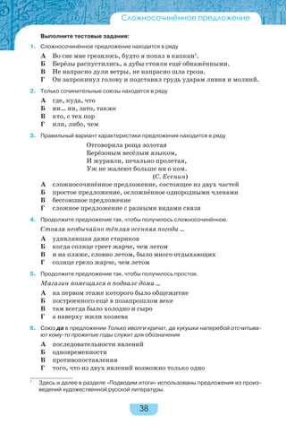 38
Выполните тестовые задания:
1. Сложносочинённое предложение находится в ряду
А Во сне мне грезилось, будто я попал в капкан1
.
Б Берёзы распустились, а дубы стояли ещё обнажёнными.
В Не напрасно дули ветры, не напрасно шла гроза.
Г Он запрокинул голову и подставил грудь ударам ливня и молний.
2. Только сочинительные союзы находятся в ряду
А где, куда, что
Б ни… ни, зато, также
В кто, с тех пор
Г или, либо, чем
3. Правильный вариант характеристики предложения находится в ряду
Отговорила роща золотая
Берёзовым весёлым языком,
И журавли, печально пролетая,
Уж не жалеют больше ни о ком.
(С. Есенин)
А сложносочинённое предложение, состоящее из двух частей
Б простое предложение, осложнённое однородными членами
В бессоюзное предложение
Г сложное предложение с разными видами связи
4. Продолжите предложение так, чтобы получилось сложносочинённое.
Стояла необычайно тёплая осенняя погода …
А удивлявшая даже стариков
Б когда солнце греет жарче, чем летом
В и на пляже, словно летом, было много отдыхающих
Г солнце грело жарче, чем летом
5. Продолжите предложение так, чтобы получилось простое.
Магазин помещался в подвале дома …
А на первом этаже которого было общежитие
Б построенного ещё в позапрошлом веке
В там всегда было холодно и сыро
Г а наверху жили хозяева
6. Союз да в предложении Только иволги кричат, да кукушки наперебой отсчитыва-
ют кому-то прожитые годы служит для обозначения
А последовательности явлений
Б одновременности
В противопоставления
Г того, что из двух явлений возможно только одно
1
Здесь и далее в разделе «Подводим итоги» использованы предложения из произ-
ведений художественной русской литературы.
Сложносочинённое предложение
 