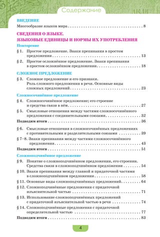 4
Содержание
ВВЕДЕНИЕ
Многообразие языков мира. . . . . . . . . . . . . . . . . . . . . . . . . . . . . . . . . . 8
СВЕДЕНИЯ О ЯЗЫКЕ.
ЯЗЫКОВЫЕ ЕДИНИЦЫ И НОРМЫ ИХ УПОТРЕБЛЕНИЯ
Повторение
§ 1. Простое предложение. Знаки препинания в простом
предложении . . . . . . . . . . . . . . . . . . . . . . . . . . . . . . . . . . . . . . . . 13
§ 2. Простое осложнённое предложение. Знаки препинания
в простом осложнённом предложении. . . . . . . . . . . . . . . . . . . . 18
СЛОЖНОЕ ПРЕДЛОЖЕНИЕ
§ 3. Сложное предложение и его признаки.
Роль сложного предложения в речи. Основные виды
сложных предложений. . . . . . . . . . . . . . . . . . . . . . . . . . . . . . . . 23
Сложносочинённое предложение
§ 4. Сложносочинённое предложение; его строение
и средства связи в нём. . . . . . . . . . . . . . . . . . . . . . . . . . . . . . . . . 27
§ 5. Смысловые отношения между частями сложносочинённого
предложения с соединительными союзами. . . . . . . . . . . . . . . . 32
Подводим итоги . . . . . . . . . . . . . . . . . . . . . . . . . . . . . . . . . . . . . . . . . . 36
§ 6. Смысловые отношения в сложносочинённых предложениях
с противительными и разделительными союзами . . . . . . . . . . 39
§ 7–8. Знаки препинания между частями сложносочинённого
предложения. . . . . . . . . . . . . . . . . . . . . . . . . . . . . . . . . . . . . . . 43
Подводим итоги . . . . . . . . . . . . . . . . . . . . . . . . . . . . . . . . . . . . . . . . . . 51
Сложноподчинённое предложение
§ 9. Понятие о сложноподчинённом предложении, его строении.
Средства связи в сложноподчинённом предложении . . . . . . . . 54
§ 10. Знаки препинания между главной и придаточной частями
в сложноподчинённом предложении. . . . . . . . . . . . . . . . . . . . . 58
§ 11. Основные виды сложноподчинённых предложений. . . . . . . . . 64
§ 12. Сложноподчинённые предложения с придаточной
изъяснительной частью . . . . . . . . . . . . . . . . . . . . . . . . . . . . . . . 71
§ 13. Использование сложноподчинённых предложений
с придаточной изъяснительной частью в речи . . . . . . . . . . . . . 74
§ 14. Сложноподчинённые предложения с придаточной
определительной частью . . . . . . . . . . . . . . . . . . . . . . . . . . . . . . 77
Подводим итоги . . . . . . . . . . . . . . . . . . . . . . . . . . . . . . . . . . . . . . . . . . 83
 