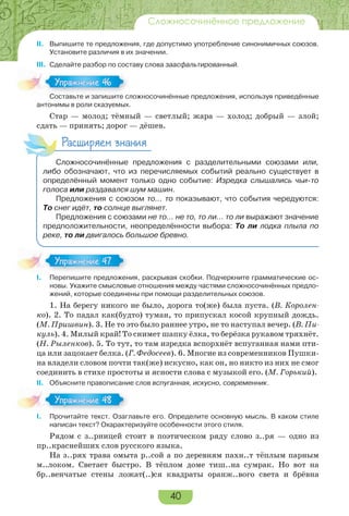 40
Сложносочинённое предложение
II. Выпишите те предложения, где допустимо употребление синонимичных союзов.
Установите различия в их значении.
III. Сделайте разбор по составу слова заасфальтированный.
Составьте и запишите сложносочинённые предложения, используя приведённые
антонимы в роли сказуемых.
Стар — молод; тёмный — светлый; жара — холод; добрый — злой;
сдать — принять; дорог — дёшев.
Расширяем знания
Сложносочинённые предложения с разделительными союзами или,
либо обозначают, что из перечисляемых событий реально существует в
определённый момент только одно событие: Изредка слышались чьи-то
голоса или раздавался шум машин.
Предложения с союзом то… то показывают, что события чередуются:
То снег идёт, то солнце выглянет.
Предложения с союзами не то… не то, то ли… то ли выражают значение
предположительности, неопределённости выбора: То ли лодка плыла по
реке, то ли двигалось большое бревно.
I. Перепишите предложения, раскрывая скобки. Подчеркните грамматические ос-
новы. Укажите смысловые отношения между частями сложносочинённых предло-
жений, которые соединены при помощи разделительных союзов.
1. На берегу никого не было, дорога то(же) была пуста. (В. Королен-
ко). 2. То падал как(будто) туман, то припускал косой крупный дождь.
(М. Пришвин). 3. Не то это было раннее утро, не то наступал вечер. (В. Пи-
куль). 4. Милый край! То снимет шапку ёлка, то берёзка рукавом тряхнёт.
(Н. Рыленков). 5. То тут, то там изредка вспорхнёт вспуганная нами пти-
ца или зацокает белка. (Г. Федосеев). 6. Многие из современников Пушки-
на владели словом почти так(же) искусно, как он, но никто из них не смог
соединить в стихе простоты и ясности слова с музыкой его. (М. Горький).
II. Объясните правописание слов вспуганная, искусно, современник.
I. Прочитайте текст. Озаглавьте его. Определите основную мысль. В каком стиле
написан текст? Охарактеризуйте особенности этого стиля.
Рядом с з..рницей стоит в поэтическом ряду слово з..ря — одно из
пр..краснейших слов русского языка.
На з..рях трава омыта р..сой а по деревням пахн..т тёплым парным
м..локом. Светает быстро. В тёплом доме тиш..на сумрак. Но вот на
бр..венчатые стены ложат(..)ся квадраты оранж..вого света и брёвна
Сос а е за е с
Упражнение 46Упражнение 46
Упражнение 47Упражнение 47
Упражнение 48Упражнение 48
 