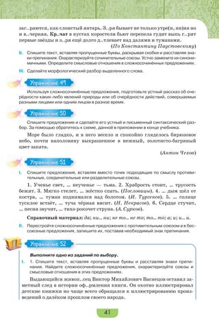 41
заг..раются, как слоистый янтарь. З..ря бывает не только утре(н, нн)яя но
и в..черняя. Кр..чат в кустах коростели бьют перепела гудит выпь г..рят
первые звёзды и з..ря ещё долго д..тлевает над далями и туманами.
(По Константину Паустовскому)
II. Спишите текст, вставляя пропущенные буквы, раскрывая скобки и расставляя зна-
ки препинания. Охарактеризуйте сочинительные союзы. Устно замените их синони-
мичными. Определите смысловые отношения в сложносочинённых предложениях.
III. Сделайте морфологический разбор выделенного слова.
Используя сложносочинённые предложения, подготовьте устный рассказ об оче-
рёдности каких-либо явлений природы или об очерёдности действий, совершаемых
разными лицами или одним лицом в разное время.
Спишите предложение и сделайте его устный и письменный синтаксический раз-
бор. За помощью обратитесь к схеме, данной в приложении в конце учебника.
Море было гладко, и в него весело и спокойно гляделось бирюзовое
небо, почти наполовину выкрашенное в нежный, золотисто-багряный
цвет заката.
(Антон Чехов)
I. Спишите предложения, вставляя вместо точек подходящие по смыслу противи-
тельные, соединительные или разделительные союзы.
1. Ученье свет, … неученье — тьма. 2. Храбрость стоит, … трусость
бежит. 3. Мягко стелет, … жёстко спать. (Пословицы). 4. … дым шёл от
костра, … туман поднимался над болотом. (И. Тургенев). 5. … солнце
тусклое встаёт, … туча чёрная висит. (Н. Некрасов). 6. Сердце стучит,
… песня звучит, … тихо рокочет струна. (А. Сурков).
Справочный материал: да; ни… ни; не то… не то; то… то; а; и; и… и.
II. Перестройте сложносочинённые предложения с противительным союзом а в бес-
союзные предложения, запишите их, поставив необходимый знак препинания.
Выполните одно из заданий по выбору.
І. 1. Спишите текст, вставляя пропущенные буквы и расставляя знаки препи-
нания. Найдите сложносочинённые предложения, охарактеризуйте союзы и
смысловые отношения в этих предложениях.
Выдающийся живоп..сец Виктор Михайлович Васнецов оставил за-
метный след в истории оф..рмления книги. Он охотно иллюстрировал
детские книжки но чаще всего обращался к иллюстрированию произ-
ведений о далёком прошлом своего народа.
Ис о з с о осо
Упражнение 49Упражнение 49
С е ре о е е
Упражнение 50Упражнение 50
Упражнение 51Упражнение 51
Упражнение 52Упражнение 52
 