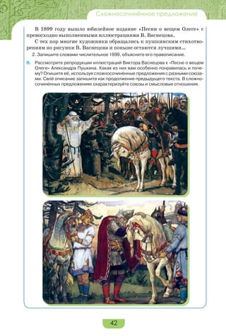 42
Сложносочинённое предложение
В 1899 году вышло юбилейное издание «Песни о вещем Олеге» с
превосходно выполненными иллюстрациями В. Васнецова.
С тех пор многие художники обращались к пушкинским стихотво-
рениям но рисунки В. Васнецова и поныне остаются лучшими…
2. Запишите словами числительное 1899, объясните его правописание.
ІІ. Рассмотрите репродукции иллюстраций Виктора Васнецова к «Песне о вещем
Олеге» Александра Пушкина. Какая из них вам особенно понравилась и поче-
му? Опишите её, используя сложносочинённые предложения с разными союза-
ми. Своё описание запишите как продолжение предыдущего текста. В сложно-
сочинённых предложениях охарактеризуйте союзы и смысловые отношения.
 