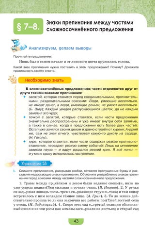 43
Знаки препинания между частями
сложносочинённого предложения§ 7–8.
Àíàëèçèðóåì, äåëàåì âûâîäû
Прочитайте предложение:
Июнь был в самом начале и от липового цвета кружилась голова.
Какой знак препинания нужно поставить в этом предложении? Почему? Докажите
правильность своего ответа.
В сложносочинённых предложениях части отделяются друг от
друга такими знаками препинания:
 запятой, которая ставится перед соединительными, противитель-
ными, разделительными союзами: Люди, умеющие веселиться,
не имеют денег, а люди, имеющие деньги, не умеют веселиться.
(Б. Шоу); Каждый увидел распускающийся цветок, да не каждый
заметил это чудо;
 точкой с запятой, которые ставятся, если части предложения
значительно распространены и уже имеют внутри себя запятые,
а также в случае, когда в предложении есть более двух частей:
Остап уже занялся своим делом и давно отошёл от куреня; Андрий
же, сам не зная отчего, чувствовал какую-то духоту на сердце.
(Н. Гоголь);
 тире, которое ставится, если части содержат резкое противопо-
ставление, передают резкую смену событий: Лишь на мгновение
зависла пауза — и вдруг раздался резкий крик. Я всё понял —
и у меня сразу испортилось настроение.
I. Спишите предложения, раскрывая скобки, вставляя пропущенные буквы и рас-
ставляя недостающие знаки препинания. Объясните употребление знаков препи-
нания перед союзами между частями сложносочинённого предложения.
1. Травы между пр..сёлком и лесом были недавно скоше(н, нн)ы но
уже успела поднят(?)ся сильная и сочная отава. (В. Иванов). 2. У ручья
он зад..ржал лошадь посм..трев в св..ркающие струи п..тока; и там внизу
встретилось с ним взглядом тёмное лицо. (А. Грин). 3. То ли жизнь дей-
ствительно прошла то ль она закончив все работы поз(?)ней гостьей села
у стола. (Н. Заболоцкий). 4. Скоро весь сад с..гретый солнцем обласкан-
ный ожил и капли росы как алмазы засв..ркали на листьях; и старый сад
Íåîáõîäèìî çíàòü
Упражнение 53Упражнение 53
 