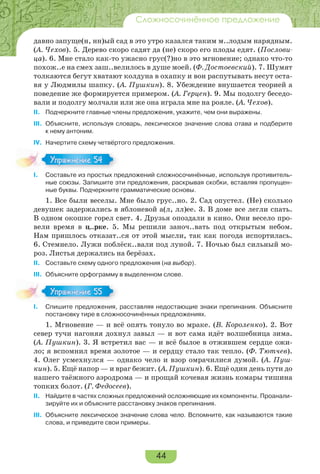 44
Сложносочинённое предложение
давно запуще(н, нн)ый сад в это утро казался таким м..лодым нарядным.
(А. Чехов). 5. Дерево скоро садят да (не) скоро его плоды едят. (Послови-
ца). 6. Мне стало как-то ужасно грус(?)но в это мгновение; однако что-то
похож..е на смех заш..велилось в душе моей. (Ф. Достоевский). 7. Шумят
толкаются бегут хватают колдуна в охапку и вон распутывать несут оста-
вя у Людмилы шапку. (А. Пушкин). 8. Убеждение внушается теорией а
поведение же формируется примером. (А. Герцен). 9. Мы подолгу беседо-
вали и подолгу молчали или же она играла мне на рояле. (А. Чехов).
II. Подчеркните главные члены предложения, укажите, чем они выражены.
III. Объясните, используя словарь, лексическое значение слова отава и подберите
к нему антоним.
IV. Начертите схему четвёртого предложения.
I. Составьте из простых предложений сложносочинённые, используя противитель-
ные союзы. Запишите эти предложения, раскрывая скобки, вставляя пропущен-
ные буквы. Подчеркните грамматические основы.
1. Все были веселы. Мне было грус..но. 2. Сад опустел. (Не) сколько
девушек задержались в яблоневой а(л, лл)ее. 3. В доме все легли спать.
В одном окошке горел свет. 4. Друзья опоздали в кино. Они весело про-
вели время в ц..рке. 5. Мы решили заноч..вать под открытым небом.
Нам пришлось отказат..ся от этой мысли, так как погода испортилась.
6. Стемнело. Лужи поблёск..вали под луной. 7. Ночью был сильный мо-
роз. Листья держались на берёзах.
II. Составьте схему одного предложения (на выбор).
III. Объясните орфограмму в выделенном слове.
I. Спишите предложения, расставляя недостающие знаки препинания. Объясните
постановку тире в сложносочинённых предложениях.
1. Мгновение — и всё опять тонуло во мраке. (В. Короленко). 2. Вот
север тучи нагоняя дохнул завыл — и вот сама идёт волшебница зима.
(А. Пушкин). 3. Я встретил вас — и всё былое в отжившем сердце ожи-
ло; я вспомнил время золотое — и сердцу стало так тепло. (Ф. Тютчев).
4. Олег усмехнулся — однако чело и взор омрачилися думой. (А. Пуш-
кин). 5. Ещё напор — и враг бежит. (А. Пушкин). 6. Ещё один день пути до
нашего таёжного аэродрома — и прощай кочевая жизнь комары тишина
топких болот. (Г. Федосеев).
II. Найдите в частях сложных предложений осложняющие их компоненты. Проанали-
зируйте их и объясните расстановку знаков препинания.
III. Объясните лексическое значение слова чело. Вспомните, как называются такие
слова, и приведите свои примеры.
Упражнение 54Упражнение 54
Упражнение 55Упражнение 55
 