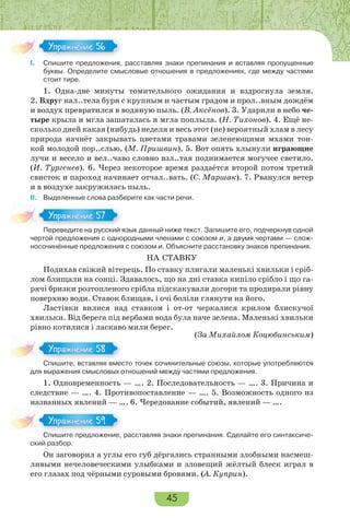 45
I. Спишите предложения, расставляя знаки препинания и вставляя пропущенные
буквы. Определите смысловые отношения в предложениях, где между частями
стоит тире.
1. Одна-две минуты томительного ожидания и вздрогнула земля.
2. Вдруг нал..тела буря с крупным и частым градом и прол..вным дождём
и воздух превратился в водяную пыль. (В. Аксёнов). 3. Ударили в небо че-
тыре крыла и мгла зашаталась и мгла поплыла. (Н. Тихонов). 4. Ещё не-
сколько дней какая (нибудь) неделя и весь этот (не) вероятный хлам в лесу
природа начнёт закрывать цветами травами зеленеющими мхами тон-
кой молодой пор..слью. (М. Пришвин). 5. Вот опять хлынули играющие
лучи и весело и вел..чаво словно взл..тая поднимается могучее светило.
(И. Тургенев). 6. Через некоторое время раздаётся второй потом третий
свисток и пароход начинает отчал..вать. (С. Маршак). 7. Рванулся ветер
и в воздухе закружилась пыль.
II. Выделенные слова разберите как части речи.
Переведите на русский язык данный ниже текст. Запишите его, подчеркнув одной
чертой предложения с однородными членами с союзом и, а двумя чертами — слож-
носочинённые предложения с союзом и. Объясните расстановку знаков препинания.
НА СТАВКУ
Подихав свіжий вітерець. По ставку плигали маленькі хвильки і сріб-
лом блищали на сонці. Здавалось, що на дні ставка кипіло срібло і що га-
рячі бризки розтопленого срібла підскакували догори та продирали рівну
поверхню води. Ставок блищав, і очі боліли глянути на його.
Ластівки вилися над ставком і от-от черкалися крилом блискучої
хвильки. Від берега під вербами вода була наче зелена. Маленькі хвильки
рівно котилися і ласкаво мили берег.
(За Михайлом Коцюбинським)
Спишите, вставляя вместо точек сочинительные союзы, которые употребляются
для выражения смысловых отношений между частями предложения.
1. Одновременность — …. 2. Последовательность — …. 3. Причина и
следствие — …. 4. Противопоставление — …. 5. Возможность одного из
названных явлений — …. 6. Чередование событий, явлений — ….
Спишите предложение, расставляя знаки препинания. Сделайте его синтаксиче-
ский разбор.
Он заговорил а углы его губ дёргались странными злобными насмеш-
ливыми нечеловеческими улыбками и зловещий жёлтый блеск играл в
его глазах под чёрными суровыми бровями. (А. Куприн).
Упражнение 56Упражнение 56
Пере е е а р сс й
Упражнение 57Упражнение 57
С е с а ес
Упражнение 58Упражнение 58
С е ре о е е
Упражнение 59Упражнение 59
 