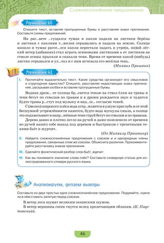 46
Сложносочинённое предложение
Спишите текст, вставляя пропущенные буквы и расставляя знаки препинания.
Составьте схемы предложений.
На рас..вете ..гущался туман и капли падали на листики берёзы
и листики с каплями т..желея отрывались и падали на землю. Солнце
взошло и туман рассе..лся капли перестали падать и утре(н, нн)ий лёг-
кий ветер (забавник) стал играть осиновыми листиками а от листиков на
стволе осины прыгали и скакали тени. Время от времени какой (нибудь)
листик отрывался и ул..тал и с ним исчезала его весёлая тень.
(Михаил Пришвин)
I. Прочитайте выразительно текст. Какие средства организуют его смысловое
и структурное единство? Спишите, расставляя недостающие знаки препина-
ния, раскрывая скобки и вставляя пропущенные буквы.
Водная дрож.. от солнца бр..сается тенью на ствол ёлки на травы и
тени бегут по стволам по травам и в дрожи рождается звук и чудится
будто травы р..стут под музыку и вид..ш.. согласие теней.
С(мелко)широкогоплёсаводаустр..мляетсявузкуюприглубьиотэтой
бесшумной устремлённости кажется, будто вода мускулы сжала, а солнце
этоподхватываетинапр..жённыетениструйбегутпостволамипотравкам.
Дерево давно и плотно легло на ручей и даже позеленело от времени
но ручей нашёл себе выход под деревом и быстриком с трепетными те-
нями бьёт и журчит.
(По Михаилу Пришвину)
II. Найдите сложносочинённые предложения с союзом и и однородные члены
предложения, связанные этим же союзом. Объясните различия. Прокомменти-
руйте расстановку знаков препинания.
III. Сделайте фонетический разбор слов бьёт, журчит.
IV. Как вы понимаете значение слова плёс? Составьте словарную статью для ил-
люстрированного словаря русского языка.
Àíàëèçèðóåì, äåëàåì âûâîäû
Составьте из двух простых одно сложносочинённое предложение. Подумайте, нужно
ли в нём ставить запятую перед союзом.
В ветер леса шумят великим океанским шумом.
В ветер вершины сосен гнутся вслед пролетающим облакам. (К. Паус-
товский).
С е е с с а
Упражнение 60Упражнение 60
Упражнение 61Упражнение 61
 